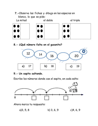 7.-Observa las fichas y dibuja en los espacios en
blanco, lo que se pide:
La mitad el doble el triple
8.- ¿Qué número falta en el gusanito?
9.- Un sapito saltando.
Escribe los números donde cae el sapito, en cada salto:
0
Ahora marca tu respuesta:
a)3, 5, 8 b) 3, 6, 9 c)4, 6, 9
12 14
16 20
a) 17 b) 18 c) 19
 