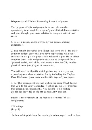 Diagnostic and Clinical Reasoning Paper Assignment
The purpose of this assignment is to provide you the
opportunity to expand the scope of your clinical documentation
and your thought processes relative to complex patient care
cases.
1. Select a patient encounter from your current clinical
experience.
2. The patient encounter you select should be one of the more
complex patient cases that you have experienced with your
current clinical patient population. Given that you are to select
complex cases, this assignment may not be completed for a
‘general health, well child, well woman, routine OB, routine
physical exam (etc.)’ type of encounter.
You will need to identify which patient encounter you are
expanding your documentation for by including the Typhon
Case ID # under your name on the title page of your paper.
3. For this assignment you will utilize the same SOAP format
that you do for your ‘expanded’ Typhon encounters. Construct
this assignment ensuring that you adhere to the writing
guidelines provided in the 6th edition APA manual.
Below is the overview of the required elements for this
assignment:
*Title Page
(Page 1)
:
Follow APA guidelines for running head on page 1, and include
 