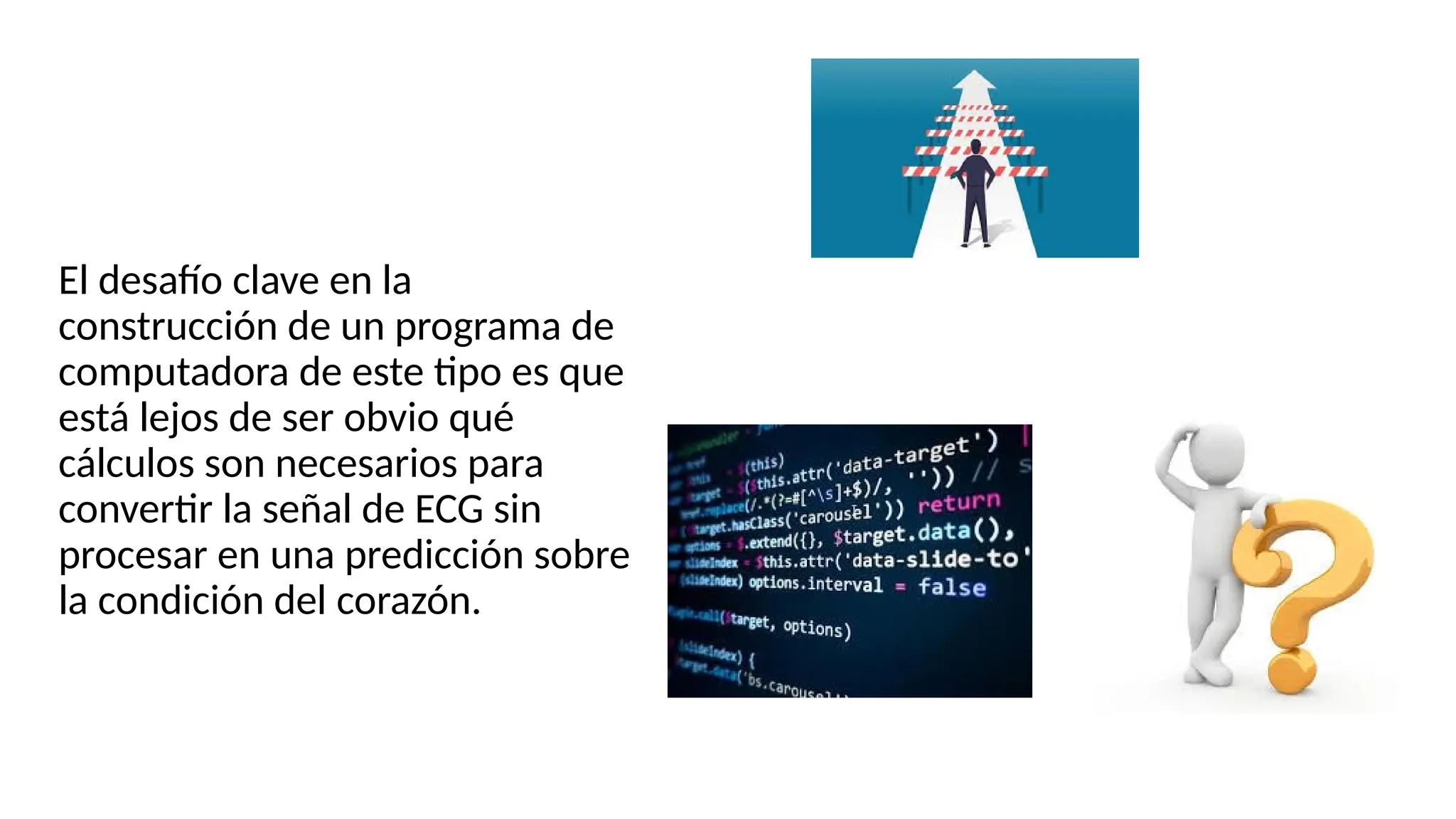 El desafío clave en la
construcción de un programa de
computadora de este tipo es que
está lejos de ser obvio qué
cálculos son necesarios para
convertir la señal de ECG sin
procesar en una predicción sobre
la condición del corazón.
 