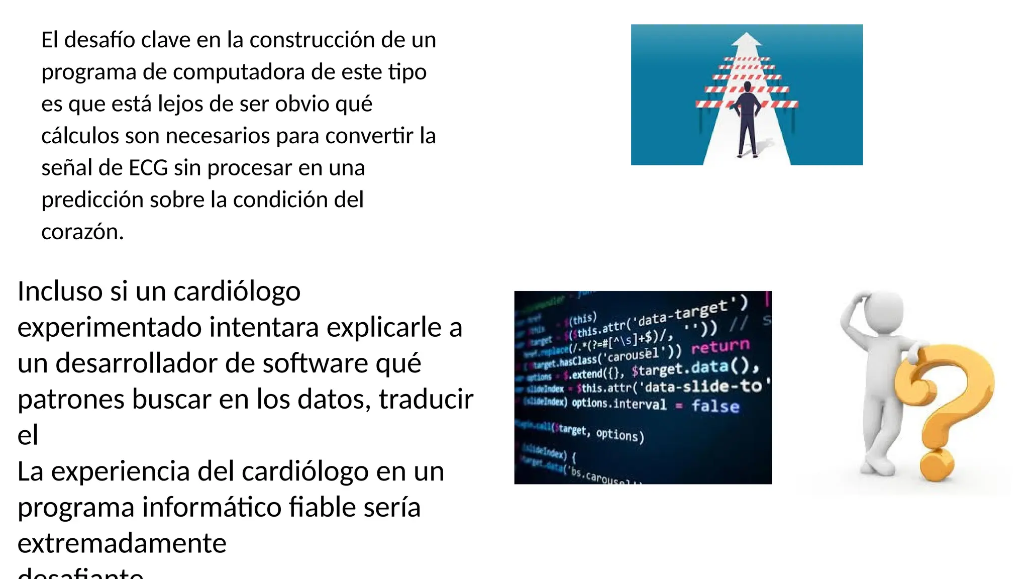 El desafío clave en la construcción de un
programa de computadora de este tipo
es que está lejos de ser obvio qué
cálculos son necesarios para convertir la
señal de ECG sin procesar en una
predicción sobre la condición del
corazón.
Incluso si un cardiólogo
experimentado intentara explicarle a
un desarrollador de software qué
patrones buscar en los datos, traducir
el
La experiencia del cardiólogo en un
programa informático fiable sería
extremadamente
 