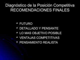 Diagnóstico de la Posición Competitiva
RECOMENDACIONES FINALES
 FUTURO
FUTURO
 DETALLADO Y PENSANTE
DETALLADO Y PENSANTE
 LO MAS OBJETIVO POSIBLE
LO MAS OBJETIVO POSIBLE
 VENTAJAS COMPETITIVAS
VENTAJAS COMPETITIVAS
 PENSAMIENTO REALISTA
PENSAMIENTO REALISTA
 