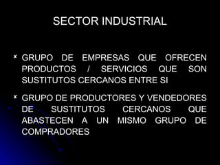 SECTOR INDUSTRIAL
 GRUPO DE EMPRESAS QUE OFRECEN
PRODUCTOS / SERVICIOS QUE SON
SUSTITUTOS CERCANOS ENTRE SI
 GRUPO DE PRODUCTORES Y VENDEDORES
DE SUSTITUTOS CERCANOS QUE
ABASTECEN A UN MISMO GRUPO DE
COMPRADORES
 