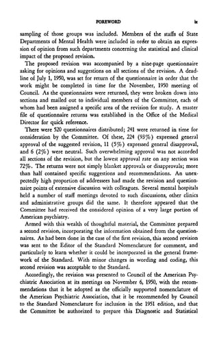 FOREWORD                                    n

sampling of those groups was included. Members of the staffs of State
Departments of Mental Health were included in order to obtain an expres-
sion of opinion from such departments concerning the statistical and clinical
impact of the proposed revision.
   The proposed revision was accompanied by a nine-page questionnaire
asking for opinions and suggestions on all sections of the revision. A dead-
line of July 1, 1950, was set for return of the questionnaire in order that the
work might be completed in time for the November, 1950 meeting of
Council. As the questionnaires were returned, they were broken down into
sections and mailed out to individual members of the Committee, each of
whom had been assigned a specific area of the revision for study. A master
file of questionnaire returns was established in the Office of the Medical
Director for quick reference.
   There were 520 questionnaires distributed; 241 were returned in time for
consideration by the Committee. Of these, 224 (93%) expressed general
approval of the suggested revision, 11 (5%) expressed general disapproval,
and 6 (2%) were neutral. Such overwhelming approval was not accorded
all sections of the revision, but the lowest approval rate on any section was
72%. The returns were not simply blanket approvals or disapprovals; more
than half contained specific suggestions and recommendations. An unex-
pectedly high proportion of addressees had made the revision and question-
naire points of extensive discussion with colleagues. Several mental hospitals
held a number of staff meetings devoted to such discussions, other clinics
and administrative groups did the same. It therefore appeared that the
Committee had received the considered opinion of a very large portion of
American psychiatry.
   Armed with this wealth of thoughtful material, the Committee prepared
a second revision, incorporating the information obtained from the question-
naires. As had been done in the case of the first revision, this second revision
was sent to the Editor of the Standard Nomenclature for comment, and
particularly to learn whether it could be incorporated in the general frame-
work of the Standard. With minor changes in wording and coding, this
second revision was acceptable to the Standard.
   Accordingly, the revision was presented to Council of the American Psy-
chiatric Association at its meetings on November 6, 1950, with the recom-
mendations that it be adopted as the officially supported nomenclature of
the American Psychiatric Association, that it be recommended by Council
to the Standard Nomenclature for inclusion in the 1951 edition, and that
the Committee be authorized to prepare this Diagnostic and Statistical
 