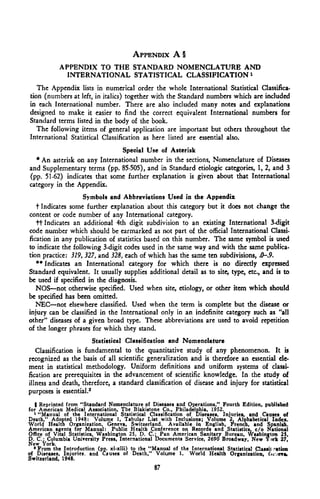 APPENDIX A §
            APPENDIX TO THE STANDARD NOMENCLATURE AND
              INTERNATIONAL STATISTICAL CLASSIFICATION 1
   The Appendix lists in numerical order the whole International Statistical Classifica-
tion (numbers at left, in italics) together with the Standard numbers which are included
in each International number. There are also included many notes and explanations
designed to make it easier to find the correct equivalent International numbers for
Standard terms listed in the body of the book.
   The following items of general application are important but others throughout the
International Statistical Classification as here listed are essential also.
                              Special Use of Asterisk
  * An asterisk on any International number in the sections, Nomenclature of Diseases
and Supplementary terms (pp. 85-505), and in Standard etiologic categories, 1, 2, and 3
(pp. 51-62) indicates that some further explanation is given about that International
category in the Appendix.
                    Symbols and Abbreviations Used in the Appendix
   t Indicates some further explanation about this category but it does not change the
content or code number of any International category.
   ft Indicates an additional 4th digit subdivision to an existing International 3-digit
code number which should be earmarked as not part of the official International Classi-
fication in any publication of statistics based on this number. The same symbol is used
to indicate the following 3-digit codes used in the same way and with the same publica-
tion practice: 379, 327, and 325, each of which has the same ten subdivisions, .0-.9.
   ** Indicates an International category for which there is no directly expressed
Standard equivalent. It usually supplies additional detail as to site, type, etc., and is to
be used if specified in the diagnosis.
   NOS—not otherwise specified. Used when site, etiology, or other item which should
be specified has been omitted.
   NEC—not elsewhere classified. Used when the term is complete but the disease or
injury can be classified in the International only in an indefinite category such as "all
other" diseases of a given broad type. These abbreviations are used to avoid repetition
of the longer phrases for which they stand.
                        Statistical Classification and Nomenclature
   Classification is fundamental to the quantitative study of any phenomenon. It is
recognized as the basis of all scientific generalization and is therefore an essential cle-
ment in statistical methodology. Uniform definitions and uniform systems of classi-
fication arc prerequisites in the advancement of scientific knowledge. In the study of
illness and death, therefore, a standard classification of disease and injury for statistical
purposes is essential.2
   | Reprinted from "Standard Nomenclature of Diseases and Operations," Fourth Edition, publishe
for1 American Medical Association, The Blakistone Co., Philadelphia, 1952.
     "Manual of the International Statistical Classification of Diseases, Injuries, and Causes of
Death," Adopted 1948: Volume 1, Tabular List with Inclusions; Volume 2, Alphabetical Index.
World Health Organization, Geneva, Switzerland. Available in English, French, and Spanish.
American agents for Manual: Public Health Conference on Records and Statistics, c/o National
Office of Vital Statistics, Washington 25, D. C.: Pan American Sanitary Bureau, Washington 25,
D. C.; Columbia University Press, International Documents Service, 2690 Broadway, New Y >rk 27.
New York.
   • From the Introduction (pp. xi-xiii) to the "Manual of the International Statistical Classh Cation
of Diseases, Injuries, and Cauies of Death," Volume 1. World Health Organization. (W eva,
Switzerland, 1948.
                                                 87
 