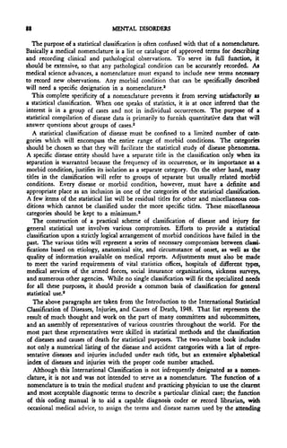 88                                MENTAL DISORDERS

   The purpose of a statistical classification is often confused with that of a nomenclature.
Basically a medical nomenclature is a list or catalogue of approved terms for describing
and recording clinical and pathological observations. To serve its full function, it
should be extensive, so that any pathological condition can be accurately recorded. As
medical science advances, a nomenclature must expand to include new terms necessary
to record new observations. Any morbid condition that can be specifically described
will need a specific designation in a nomenclature.2
   This complete specificity of a nomenclature prevents it from serving satisfactorily as
a statistical classification. When one speaks of statistics, it is at once inferred that the
interest is in a group of cases and not in individual occurrences. The purpose of a
statistical compilation of disease data is primarily to furnish quantitative data that will
answer questions about groups of cases.2
   A statistical classification of disease must be confined to a limited number of cate-
gories which will encompass the entire range of morbid conditions. The categories
should be chosen so that they will facilitate the statistical study of disease phenomena.
A specific disease entity should have a separate title in the classification only when its
separation is warranted because the frequency of its occurrence, or its importance as a
morbid condition, justifies its isolation as a separate category. On the other hand, many
titles in the classification will refer to groups of separate but usually related morbid
conditions. Every disease or morbid condition, however, must have a definite and
appropriate place as an inclusion in one of the categories of the statistical classification.
A few items of the statistical list will be residual titles for other and miscellaneous con-
ditions which cannot be classified under the more specific titles. These miscellaneous
categories should be kept to a minimum.2
   The construction of a practical scheme of classification of disease and injury for
general statistical use involves various compromises. Efforts to provide a statistical
classification upon a strictly logical arrangement of morbid conditions have failed in the
past. The various titles will represent a series of necessary compromises between classi-
fications based on etiology, anatomical site, and circumstance of onset, as well as the
quality of information available on medical reports. Adjustments must also be made
to meet the varied requirements of vital statistics offices, hospitals of different types,
medical services of the armed forces, social insurance organizations, sickness surveys,
and numerous other agencies. While no single classification will fit the specialized needs
for all these purposes, it should provide a common basis of classification for general
statistical use.2
   The above paragraphs are taken from the Introduction to the International Statistical
Classification of Diseases, Injuries, and Causes of Death, 1948. That list represents the
 result of much thought and work on the part of many committees and subcommittees,
and an assembly of representatives of various countries throughout the world. For the
most part these representatives were skilled in statistical methods and the classification
of diseases and causes of death for statistical purposes. The two-volume book includes
 not only a numerical listing of the disease and accident categories with a list of repre-
sentative diseases and injuries included under each title, but an extensive alphabetical
 index of diseases and injuries with the proper code number attached.
    Although this International Classification is not infrequently designated as a nomen-
 clature, it is not and was not intended to serve as a nomenclature. The function of a
 nomenclature is to train the medical student and practicing physician to use the clearest
 and most acceptable diagnostic terms to describe a particular clinical case; the function
 of this coding manual is to aid a capable diagnosis coder or record librarian, with
 occasional medical advice, to assign the terms and disease names used by the attending
 