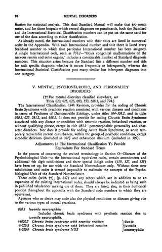 90                              MENTAL DISORDERS

fication for statistical analysis. This dual Standard Manual will make that job much
easier, and for those hosptals which record diagnoses on punchcards, both the Standard
and the International Statistical Classification numbers can be put on the same card for
use of the data according to either classification.
   As already noted, the International numbers with their titles are listed in numerical
order in the Appendix. With each International number and title there is listed every
Standard number to which that particular International number has been assigned.
A single International code, such as 753.7—"Other congenital malformations of the
nervous system and sense organs," includes a considerable number of Standard diagnosis
numbers. This situation arises because the Standard lists a different number and title
for each specific diagnosis whether it occurs frequently or infrequently, whereas the
International Statistical Classification puts many similar but infrequent diagnoses into
one category.


           V. MENTAL, PSYCHONEUROTIC, AND                   PERSONALITY
                            DISORDERS
                    (ttFor mental disorders classified elsewhere, see
                      Titles 020, 025, 026, 083, 353, 688.1, and 794.)
  The International Classification, 1948 Revision, provides for the coding of Chronic
Brain Syndrome with psychotic reaction associated with various diseases and conditions
in terms of Psychoses of Demonstrable Etiology, under titles 304-308.2, and in titles
020.1, 025, 083.2, and 688.1. It docs not provide for coding Chronic Brain Syndrome
associated with any disease or condition with neurotic reaction, behavioral reaction, or
without qualifying phrase, except in title 083.1—postencephalitic personality and char-
acter disorders. Nor does it provide for coding Acute Brain Syndrome, or acute tem-
porary recoverable mental disturbances, within the group of psychotic conditions, except
alcoholic delirium (included in 307) and exhaustion delirium (included in 309).
             Adjustments In The International Classification To Provide
                         Equivalents For Standard Terms
  In the process of converting the revised terminology in Section O—Diseases of the
Psychobiological Unit—to the International equivalent codes, certain amendments and
additional 4th digit subdivisions and three special 3-digit codes (319, 327, and 325)
have been set up, for use with the Standard Nomenclature only. Without these new
subdivisions and codes it seemed impossible to maintain the concepts of the Psycho-
biological Unit of the Standard Nomenclature.
  These codes (with tt)> (p- 847) and any others which are in addition to or an
expansion of the existing International codes, should always be indicated as being such
in published tabulations making use of them. They are listed, also, in their numerical
position throughout the appendix with the Standard code numbers to which they are
equivalent.
  Agencies who so desire may code also the physical conditions or diseases giving rise
to the various types of mental reactions.
  020.1 Juvenile neurosyphilis
                 Includes chronic brain syndrome with psychotic reaction due to
          juvenile neurosyphilis.
  tt020.7 Chronic brain syndrome u>ith neurotic reaction         ~ due to
  tt020.5 Chronic brain syndrome with behavioral reaction         Vjuvenile
   tt020.9 Chronic brain syndrome NOS                            J neurosyphilis
 