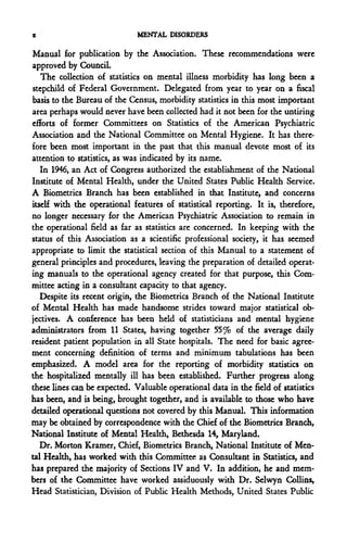 z                             MENTAL DISORDERS

Manual for publication by the Association. These recommendations were
approved by Council.
   The collection of statistics on mental illness morbidity has long been a
stepchild of Federal Government. Delegated from year to year on a fiscal
basis to the Bureau of the Census, morbidity statistics in this most important
area perhaps would never have been collected had it not been for the untiring
efforts of former Committees on Statistics of the American Psychiatric
Association and the National Committee on Mental Hygiene. It has there-
fore been most important in the past that this manual devote most of its
attention to statistics, as was indicated by its name.
   In 1946, an Act of Congress authorized the establishment of the National
Institute of Mental Health, under the United States Public Health Service.
A Biometrics Branch has been established in that Institute, and concerns
itself with the operational features of statistical reporting. It is, therefore,
no longer necessary for the American Psychiatric Association to remain in
the operational field as far as statistics are concerned. In keeping with the
status of this Association as a scientific professional society, it has seemed
appropriate to limit the statistical section of this Manual to a statement of
general principles and procedures, leaving the preparation of detailed operat-
ing manuals to the operational agency created for that purpose, this Com-
mittee acting in a consultant capacity to that agency.
   Despite its recent origin, the Biometrics Branch of the National Institute
of Mental Health has made handsome strides toward major statistical ob-
jectives. A conference has been held of statisticians and mental hygiene
administrators from 11 States, having together 55% of the average daily
resident patient population in all State hospitals. The need for basic agree-
ment concerning definition of terms and minimum tabulations has been
emphasized. A model area for the reporting of morbidity statistics on
the hospitalized mentally ill has been established. Further progress along
these lines can be expected. Valuable operational data in the field of statistics
has been, and is being, brought together, and is available to those who have
detailed operational questions not covered by this Manual. This information
may be obtained by correspondence with the Chief of the Biometrics Branch,
National Institute of Mental Health, Bethesda 14, Maryland.
   Dr. Morton Kramer, Chief, Biometrics Branch, National Institute of Men-
tal Health, has worked with this Committee as Consultant in Statistics, and
has prepared the majority of Sections IV and V. In addition, he and mem-
bers of the Committee have worked assiduously with Dr. Selwyn Collins,
Head Statistician, Division of Public Health Methods, United States Public
 