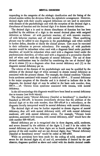 104                            MENTAL DISORDERS

responding to the categories of the etiologic classification and the listing of the
clinical entities within the divisions follow the alphabetic arrangement. However,
decimal digits with their usually assigned definitions are not used in association
with diseases of the psychobiologic unit with the exception of the decimal digit x,
disturbance of function and the decimal digit .0 to denote chronic infection.
   The decimal digit x is used to denote disturbance of function but has been
qualified by the addition of a digit in the second decimal place with assigned
definition as follows: .xl with psychotic reaction; .x2 with neurotic reaction;
.x3 with behavior reaction; and .x4 with mental deficiency. These qualifying
phrases may be added to any diagnosis in the psychobiologic unit when needed
to further define, describe or clarify the clinical picture. Care must be exercised
in their utilization to prevent redundancy. For example, .xl with psychotic
reaction would be redundant when used with a diagnosis listed under psychotic
disorders; .x2 would be redundant when used with a diagnosis listed under the
psychoneurotic disorders; .x3 when used with a diagnosis of a personality disorder
and .x4 when used with the diagnosis of mental deficiency. The use of these
decimal combinations may be clarified by considering the use of decimal digit
x4 as it relates (1) to a diagnosis other than mental deficiency and (2) to the
diagnosis mental deficiency per se.
   The rubrics of the diseases of the psychobiologic unit may be qualified by the
addition of the decimal digit x4 when necessary to denote mental deficiency as
associated with the primary disease. For example, the clinical condition "Chronic
brain syndrome associated with trauma" is coded as 009-4 .. If mental deficiency
is the major symptom of the disorder and it is desired to indicate this in the
diagnosis, the decimal digit x4 may be added to the basic code number, thus,
009-4... x4. Chronic brain syndrome associated with trauma, with mental
deficiency.
   In the old terminology this diagnosis would have been listed as mental deficiency
due to trauma (not birth injury).
   The clinical entity "Mental deficiency (familial or hereditary)" is classified in
Standard as 000-x90. It becomes immediately obvious that the addition of the
decimal digit x4 to this code number, thus 000-x90.x4 is a redundancy, as the
diagnosis literally interpreted would be mental deficiency with mental deficiency.
   The decimal digit x4 may be further expanded to denote degrees of mental
deficiency, thus .x41 with mental deficiency mild; .x42 with mental deficiency
moderate; .x43 with mental deficiency severe. For example, "Chronic brain
syndrome, associated with trauma, with mental deficiency, mild" would have the
code number 009^00.x41.
   Mental deficiency per se is recognized also in three degrees, mild, moderate,
and severe denoted by the addition of the digits 1, 2 and 3 in the rubric for
mental deficiency per se, but these digits are in fourth position of the etiologic
portion of the code number and are not decimal digits; thus "Mental deficiency
(familial or hereditary) severe" would be coded as 000-x903.
   While no provisions have been made for the coding of mild, moderate and
severe for the decimal digits xl, x2 and x3, nevertheless if desired by the psy-
chiatrist, diagnoses qualified as above and coded with the double decimal combi-
 