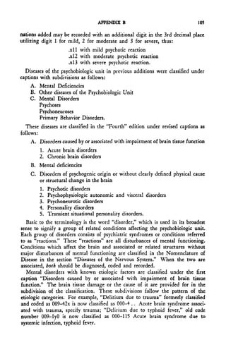APPENDIX B                                  105

nations added may be recorded with an additional digit in the 3rd decimal place
utilizing digit 1 for mild, 2 for moderate and 3 for severe, thus:
                      .xll with mild psychotic reaction
                      .x!2 with moderate psychotic reaction
                      .x!3 with severe psychotic reaction.
  Diseases of the psychobiologic unit in previous additions were classified under
captions with subdivisions as follows:
    A. Mental Deficiencies
    B. Other diseases of the Psychobiologic Unit
    C. Mental Disorders
       Psychoses
       Psychoneuroses
       Primary Behavior Disorders.
  These diseases are classified in the "Fourth" edition under revised captions as
follows:
    A. Disorders caused by or associated with impairment of brain tissue function
        1. Acute brain disorders
        2. Chronic brain disorders
    B. Mental deficiencies
    C. Disorders of psychogenic origin or without clearly defined physical cause
       or structural change in the brain
        1.   Psychotic disorders
        2.   Psychophysiologic autonomic and visceral disorders
        3.   Psychoneurotic disorders
        4.   Personality disorders
        5.   Transient situational personality disorders.
   Basic to the terminology is the word "disorder," which is used in its broadest
sense to signify a group of related conditions affecting the psychobiologic unit.
Each group of disorders consists of psychiatric syndromes or conditions referred
to as "reactions." These "reactions" are all disturbances of mental functioning.
Conditions which affect the brain and associated or related structures without
major disturbances of mental functioning are classified in the Nomenclature of
Disease in the section "Diseases of the Nervous System." When the two are
associated, both should be diagnosed, coded and recorded.
   Mental disorders with known etiologic factors are classified under the first
caption "Disorders caused by or associated with impairment of brain tissue
function." The brain tissue damage or the cause of it are provided for in the
subdivision of the classification. These subdivisions follow the pattern of the
etiologic categories. For example, "Delirium due to trauma" formerly classified
and coded as 009-42x is now classified as 000-4 .. Acute brain syndrome associ-
ated with trauma, specify trauma; "Delirium due to typhoid fever," old code
number 009-lyO is now classified as 000-115 Acute brain syndrome due to
systemic infection, typhoid fever.
 