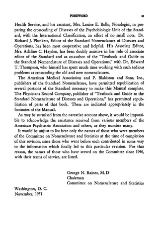 FOREWORD                                  xl

Health Service, and his assistant, Mrs. Louise E. Bollo, Nosologist, in pre-
paring the crosscoding of Diseases of the Psychobiologic Unit of the Stand-
ard, with the International Classification, an effort of no small note. Dr.
Richard J. Plunkett, Editor of the Standard Nomenclature of Diseases and
Operations, has been most cooperative and helpful. His Associate Editor,
Mrs. Adaline C. Hayden, has been doubly assistive in her role of associate
editor of the Standard and as co-author of the "Textbook and Guide to
the Standard Nomenclature of Diseases and Operations," with Dr. Edward
T. Thompson, who himself has spent much time working with such tedious
problems as crosscoding the old and new nomenclatures.
   The American Medical Association and P. Blakiston and Sons, Inc.,
publishers of the Standard Nomenclature, have permitted republication of
several portions of the Standard necessary to make this Manual complete.
The Physicians Record Company, publisher of "Textbook and Guide to the
Standard Nomenclature of Diseases and Operations," has permitted repub-
lication of parts of that book. These are indicated appropriately in the
footnotes of the Manual.
   As may be surmised from the narrative account above, it would be impossi-
ble to acknowledge the assistance received from various members of the
American Psychiatric Association and others, as they number many.
   It would be unjust to list here only the names of those who were members
of the Committee on Nomenclature and Statistics at the time of completion
of this revision, since those who went before each contributed in some way
to the information which finally led to this particular revision. For that
reason, the names of those who have served on the Committee since 1946,
with their terms of service, are listed.


                              George N. Raines, M. D
                              Chairman
                              Committee on Nomenclature and Statistics
Washington, D. C.
November, 1951
 