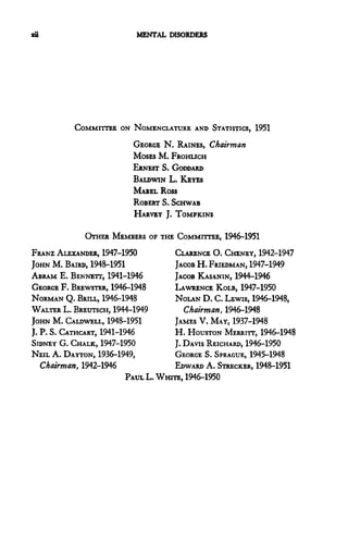 zii                       MENTAL DISORDERS




          COMMITTEE ON NOMENCLATURE AND STATISTICS, 1951
                         GEORGE N. RAINES, Chairman
                         MOSES M. FROHLICH
                         ERNEST S. GODDARD
                         BALDWIN L. KEYES
                         MABEL Ross
                         ROBERT S. SCHWAB
                         HARVEY J. TOMPKINS

             OTHER MEMBERS OF THE COMMITTEE, 1946-1951
FRANZ ALEXANDER, 1947-1950            CLARENCE O. CHENEY, 1942-1947
JOHN M. BAIRD, 1948-1951              JACOB H. FRIEDMAN, 1947-1949
ABRAM E. BENNETT, 1941-1946           JACOB KASANIN, 1944-1946
GEORGE F. BREWSTER, 1946-1948         LAWRENCE KOLB, 1947-1950
NORMAN Q. BRILL, 1946-1948            NOLAN D. C. LEWIS, 1946-1948,
WALTER L. BREUTSCH, 1944-1949            Chairman, 1946-1948
JOHN M. CALDWELL, 1948-1951           JAMES V. MAY, 1937-1948
J. P. S. CATHCART, 1941-1946          H. HOUSTON MERRITT, 1946-1948
SIDNEY G. CHALK, 1947-1950            J. DAVIS REICHARD, 1946-1950
NEIL A. DAYTON, 1936-1949,            GEORGE S. SPRAGUE, 1945-1948
   Chairman, 1942-1946                EDWARD A. STRECKER, 1948-1951
                          PAUL L. WHITE, 1946-1950
 