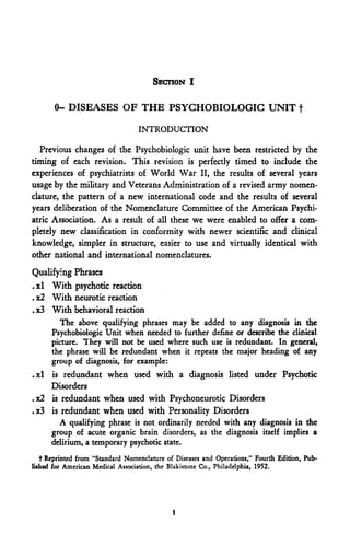 SECTION I

       0- DISEASES OF THE PSYGHOBIOLOGIG UNIT f
                                  INTRODUCTION

  Previous changes of the Psychobiologic unit have been restricted by the
timing of each revision. This revision is perfectly timed to include the
experiences of psychiatrists of World War II, the results of several years
usage by the military and Veterans Administration of a revised army nomen-
clature, the pattern of a new international code and the results of several
years deliberation of the Nomenclature Committee of the American Psychi-
atric Association. As a result of all these we were enabled to offer a com-
pletely new classification in conformity with newer scientific and clinical
knowledge, simpler in structure, easier to use and virtually identical with
other national and international nomenclatures.
Qualifying Phrases
.xl With psychotic reaction
. x2 With neurotic reaction
. x3 With behavioral reaction
       The above qualifying phrases may be added to any diagnosis in the
     Psychobiologic Unit when needed to further define or describe the clinical
     picture. They will not be used where such use is redundant. In general,
     the phrase will be redundant when it repeats the major heading of any
     group of diagnosis, for example:
.xl is redundant when used with a diagnosis listed under Psychotic
    Disorders
.x2 is redundant when used with Psychoneurotic Disorders
.x3 is redundant when used with Personality Disorders
      A qualifying phrase is not ordinarily needed with any diagnosis in the
    group of acute organic brain disorders, as the diagnosis itself implies a
    delirium, a temporary psychotic state.
   t Reprinted from "Standard Nomenclature of Diseases and Operations," Fourth Edition, Pub-
lished for American Medical Association, the Blakistone Co., Philadelphia, 1952.




                                             1
 