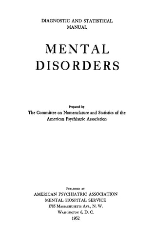 DIAGNOSTIC AND STATISTICAL
                MANUAL




    MENTAL
   DISORDERS

                     Prepared by
The Committee on Nomenclature and Statistics of the
        American Psychiatric Association




                    PUBLISHED By
   AMERICAN PSYCHIATRIC ASSOCIATION
       MENTAL HOSPITAL SERVICE
          1785 MASSACHUSETTS AVE., N. W.
               WASHINGTON 6, D. C.
                       1952
 