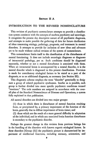 SECTION II A

INTRODUCTION TO THE REVISED NOMENCLATURE

   This revision of psychiatric nomenclature attempts to provide a classifica-
tion system consistent with the concepts of modern psychiatry and neurology.
It recognizes the present day descriptive nature of all psychiatric diagnoses,
and attempts to make possible the gathering of data for future clarification
of ideas concerning etiology, pathology, prognosis, and treatment in mental
disorders. It attempts to provide for inclusion of new ideas and advances
yet to be made without radical revision of the system of nomenclature.
   This nomenclature limits itself to the classification of the disturbances of
mental functioning. It does not include neurologic diagnoses or diagnoses
of intracranial pathology, per se. Such conditions should be diagnosed
separately, whether or not a mental disturbance is associated with them.
When an intracranial lesion is accompanied by a mental disorder, it is the
mental disorder which is diagnosed in this present classification. Provision
is made for contributory etiological factors to be stated as a part of the
diagnosis, or as an additional diagnosis, as necessary (see Section III).
   This diagnostic scheme employs the term "disorder" generically to desig-
nate a group of related psychiatric syndromes. Insofar as is possible, each
group is further divided into more specific psychiatric conditions termed
"reactions." The code numbers are assigned in accordance with the over-
all plan of the Standard Nomenclature of Diseases and Operations, a system
fully explained in that publication.
  All mental disorders are divided into two major groups:
    (1) those in which there is disturbance of mental function resulting
    from, or precipitated by, a primary impairment of the function of the
    brain, generally due to diffuse impairment of brain tissue; and
    (2) those which are the result of a more general difficulty in adaptation
    of the individual, and in which any associated brain function disturbance
    is secondary to the psychiatric disorder.
  Perhaps the greatest change in this revision from previous listings lies
in the handling of the disorders with known organic etiological factors. In
these disorders [Group (1)] the psychiatric picture is characterized by im-
pairment of intellectual functions, including memory, orientation, and
                                      9
 