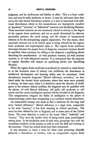 10                           MENTAL DISORDERS

judgment, and by shallowness and lability o£ affect. This is a basic condi-
tion, and may be mild, moderate, or severe. It may be, and more often than
not is, the only mental disturbance present, or it may be associated with addi-
tional disturbances which in this nomenclature are descriptively classified
as "psychotic," "neurotic," or "behavioral" reactions (see Qualifying Phrases).
These associated reactions are not necessarily related in severity to the degree
of the organic brain syndrome, and are as much determined by inherent
personality patterns, the social setting, and the stresses of interpersonal
relations as by the precipitating organic impairment. For this reason, these
associated reactions are to be looked upon as being released by the organic
brain syndrome and superimposed upon it. The organic brain syndrome
thereupon becomes the proper focus of diagnosis; associated reactions should
be specified, when necessary, by adding to the diagnosis a qualifying phrase
describing the manifestation: .xl with psychotic reaction, jc2 with neurotic
reaction, or .x3 with behavioral reaction. It is anticipated that the majority
of organic disorders will require no qualifying phrase (see Qualifying
Phrases).
   When the organic brain syndrome is produced by prenatal or natal factors
or in the formative years of infancy and childhood, the disturbance in
intellectual development and learning ability may be prominent. Such
disturbances, formerly diagnosed "Mental deficiency, secondary," are here
listed under the chronic brain syndromes, where they seem more properly
to belong. In these cases, when it is desired to stress the disorder of intelli-
gence as the primary clinical problem, the diagnosis may be qualified with
the phrase, .x4 with Mental deficiency, .x41 mild, .x42 moderate, or .x43
severe, and the current intelligence quotient will be included in the diagnosis.
This categorization relegates the defect of intelligence to the sphere of
symptomatology, rather than recognizing it as a primary mental disturbance.
   An unsuccessful attempt was made to find a substitute for the long used
term "mental deficiency." Mental deficiency is a legal term, comparable
to the term "insanity," it has little meaning in clinical psychiatry. The
term has been defined by law in England, and in some parts of the United
States. The same objection is raised to the terms "idiot," "imbecile," and
"moron." They have the further fault of being based upon psychological
testing alone. In the borderline areas of each term, groupings vary with the
immediate condition of the patient, as well as with the skill and training of
the examiner. These last named terms have been eliminated.
   It was necessary to retain a term for those cases presenting clinically
primarily a disturbance of intellect, with no recognizable organic brain
 