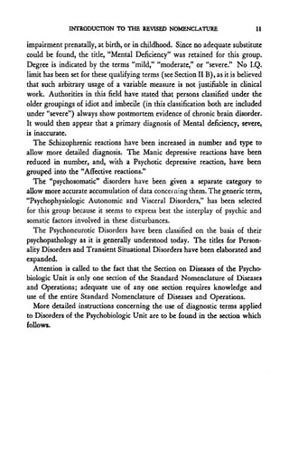 INTRODUCTION TO THE REVISED NOMENCLATURE                         11

impairment prenatally, at birth, or in childhood. Since no adequate substitute
could be found, the title, "Mental Deficiency" was retained for this group.
Degree is indicated by the terms "mild," "moderate," or "severe." No I.Q.
limit has been set for these qualifying terms (see Section IIB), as it is believed
that such arbitrary usage of a variable measure is not justifiable in clinical
work. Authorities in this field have stated that persons classified under the
older groupings of idiot and imbecile (in this classification both are included
under "severe") always show postmortem evidence of chronic brain disorder.
It would then appear that a primary diagnosis of Mental deficiency, severe,
is inaccurate.
   The Schizophrenic reactions have been increased in number and type to
allow more detailed diagnosis. The Manic depressive reactions have been
reduced in number, and, with a Psychotic depressive reaction, have been
grouped into the "Affective reactions."
   The "psychosomatic" disorders have been given a separate category to
allow more accurate accumulation of data concerning them. The generic term,
"Psychophysiologic Autonomic and Visceral Disorders," has been selected
for this group because it seems to express best the interplay of psychic and
somatic factors involved in these disturbances.
   The Psychoneurotic Disorders have been classified on the basis of their
psychopathology as it is generally understood today. The titles for Person-
ality Disorders and Transient Situational Disorders have been elaborated and
expanded.
   Attention is called to the fact that the Section on Diseases of the Psycho-
biologic Unit is only one section of the Standard Nomenclature of Diseases
and Operations; adequate use of any one section requires knowledge and
use of the entire Standard Nomenclature of Diseases and Operations.
   More detailed instructions concerning the use of diagnostic terms applied
to Disorders of the Psychobiologic Unit are to be found in the section which
follows.
 