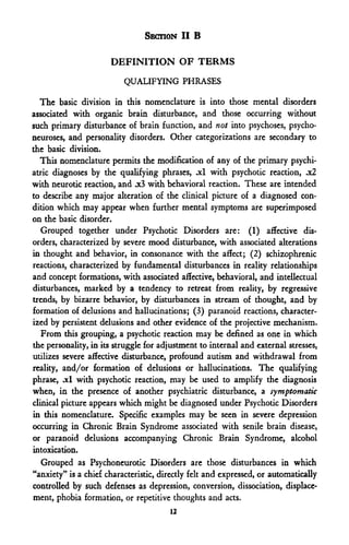 SECTION II B

                      DEFINITION OF TERMS
                          QUALIFYING PHRASES

  The basic division in this nomenclature is into those mental disorders
associated with organic brain disturbance, and those occurring without
such primary disturbance of brain function, and not into psychoses, psycho-
neuroses, and personality disorders. Other categorizations are secondary to
the basic division.
   This nomenclature permits the modification of any of the primary psychi-
atric diagnoses by the qualifying phrases, .xl with psychotic reaction, .x2
with neurotic reaction, and .x3 with behavioral reaction. These are intended
to describe any major alteration of the clinical picture of a diagnosed con-
dition which may appear when further mental symptoms are superimposed
on the basic disorder.
   Grouped together under Psychotic Disorders are: (1) affective dis-
orders, characterized by severe mood disturbance, with associated alterations
in thought and behavior, in consonance with the affect; (2) schizophrenic
reactions, characterized by fundamental disturbances in reality relationships
and concept formations, with associated affective, behavioral, and intellectual
disturbances, marked by a tendency to retreat from reality, by regressive
trends, by bizarre behavior, by disturbances in stream of thought, and by
formation of delusions and hallucinations; (3) paranoid reactions, character-
ized by persistent delusions and other evidence of the projective mechanism.
   From this grouping, a psychotic reaction may be defined as one in which
the personality, in its struggle for adjustment to internal and external stresses,
utilizes severe affective disturbance, profound autism and withdrawal from
reality, and/or formation of delusions or hallucinations. The qualifying
phrase, .xl with psychotic reaction, may be used to amplify the diagnosis
when, in the presence of another psychiatric disturbance, a symptomatic
clinical picture appears which might be diagnosed under Psychotic Disorders
in this nomenclature. Specific examples may be seen in severe depression
occurring in Chronic Brain Syndrome associated with senile brain disease,
or paranoid delusions accompanying Chronic Brain Syndrome, alcohol
intoxication.
   Grouped as Psychoneurotic Disorders are those disturbances in which
"anxiety" is a chief characteristic, directly felt and expressed, or automatically
controlled by such defenses as depression, conversion, dissociation, displace-
ment, phobia formation, or repetitive thoughts and acts.
                                       12
 