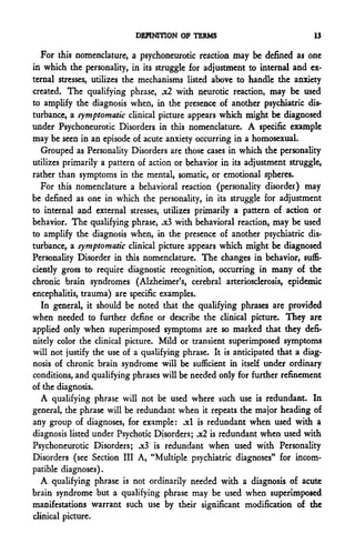 DEFINITION OF TERMS                             13

  For this nomenclature, a psychoneurotic reaction may be defined as one
in which the personality, in its struggle for adjustment to internal and ex-
ternal stresses, utilizes the mechanisms listed above to handle the anxiety
created. The qualifying phrase, .x2 with neurotic reaction, may be used
to amplify the diagnosis when, in the presence of another psychiatric dis-
turbance, a symptomatic clinical picture appears which might be diagnosed
under Psychoneurotic Disorders in this nomenclature. A specific example
may be seen in an episode of acute anxiety occurring in a homosexual.
  Grouped as Personality Disorders are those cases in which the personality
utilizes primarily a pattern of action or behavior in its adjustment struggle,
rather than symptoms in the mental, somatic, or emotional spheres.
  For this nomenclature a behavioral reaction (personality disorder) may
be defined as one in which the personality, in its struggle for adjustment
to internal and external stresses, utilizes primarily a pattern of action or
behavior. The qualifying phrase, .x3 with behavioral reaction, may be used
to amplify the diagnosis when, in the presence of another psychiatric dis-
turbance, a symptomatic clinical picture appears which might be diagnosed
Personality Disorder in this nomenclature. The changes in behavior, suffi-
ciently gross to require diagnostic recognition, occurring in many of the
chronic brain syndromes (Alzheimer's, cerebral arteriosclerosis, epidemic
encephalitis, trauma) are specific examples.
  In general, it should be noted that the qualifying phrases are provided
when needed to further define or describe the clinical picture. They are
applied only when superimposed symptoms are so marked that they defi-
nitely color the clinical picture. Mild or transient superimposed symptoms
will not justify the use of a qualifying phrase. It is anticipated that a diag-
nosis of chronic brain syndrome will be sufficient in itself under ordinary
conditions, and qualifying phrases will be needed only for further refinement
of the diagnosis.
  A qualifying phrase will not be used where such use is redundant. In
general, the phrase will be redundant when it repeats the major heading of
any group of diagnoses, for example: .xl is redundant when used with a
diagnosis listed under Psychotic Disorders; jc2 is redundant when used with
Psychoneurotic Disorders; .x3 is redundant when used with Personality
Disorders (see Section III A, "Multiple psychiatric diagnoses" for incom-
patible diagnoses).
  A qualifying phrase is not ordinarily needed with a diagnosis of acute
brain syndrome but a qualifying phrase may be used when superimposed
manifestations warrant such use by their significant modification of the
clinical picture.
 