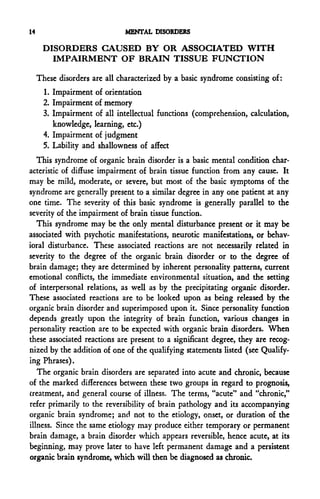 14                             MENTAL DISORDERS

      DISORDERS CAUSED BY OR ASSOCIATED WITH
        IMPAIRMENT OF BRAIN TISSUE FUNCTION

     These disorders are all characterized by a basic syndrome consisting of:
       1. Impairment of orientation
       2. Impairment of memory
       3. Impairment of all intellectual functions (comprehension, calculation,
          knowledge, learning, etc.)
       4. Impairment of judgment
       5. Lability and shallowness of affect
   This syndrome of organic brain disorder is a basic mental condition char-
acteristic of diffuse impairment of brain tissue function from any cause. It
may be mild, moderate, or severe, but most of the basic symptoms of the
syndrome are generally present to a similar degree in any one patient at any
one time. The severity of this basic syndrome is generally parallel to the
severity of the impairment of brain tissue function.
   This syndrome may be the only mental disturbance present or it may be
associated with psychotic manifestations, neurotic manifestations, or behav-
ioral disturbance. These associated reactions are not necessarily related in
severity to the degree of the organic brain disorder or to the degree of
brain damage; they are determined by inherent personality patterns, current
emotional conflicts, the immediate environmental situation, and the setting
of interpersonal relations, as well as by the precipitating organic disorder.
These associated reactions are to be looked upon as being released by the
organic brain disorder and superimposed upon it. Since personality function
depends greatly upon the integrity of brain function, various changes in
personality reaction are to be expected with organic brain disorders. When
these associated reactions are present to a significant degree, they are recog-
nized by the addition of one of the qualifying statements listed (see Qualify-
ing Phrases).
   The organic brain disorders are separated into acute and chronic, because
of the marked differences between these two groups in regard to prognosis,
treatment, and general course of illness. The terms, "acute" and "chronic,"
refer primarily to the reversibility of brain pathology and its accompanying
organic brain syndrome; and not to the etiology, onset, or duration of the
illness. Since the same etiology may produce either temporary or permanent
brain damage, a brain disorder which appears reversible, hence acute, at its
beginning, may prove later to have left permanent damage and a persistent
organic brain syndrome, which will then be diagnosed as chronic.
 