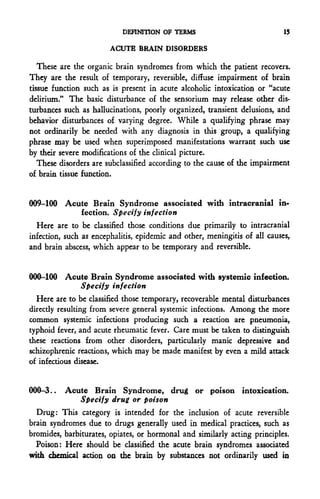 DEFINITION OF TERMS                              15

                        ACUTE BRAIN DISORDERS

   These are the organic brain syndromes from which the padent recovers.
They are the result of temporary, reversible, diffuse impairment of brain
tissue function such as is present in acute alcoholic intoxicadon or "acute
delirium." The basic disturbance of the sensorium may release other dis-
turbances such as hallucinations, poorly organized, transient delusions, and
behavior disturbances of varying degree. While a qualifying phrase may
not ordinarily be needed with any diagnosis in this group, a qualifying
phrase may be used when superimposed manifestations warrant such use
by their severe modifications of the clinical picture.
   These disorders are subclassified according to the cause of the impairment
of brain tissue function.


009-100 Acute Brain Syndrome associated with intracranial in-
                fection. Specify infection
  Here are to be classified those conditions due primarily to intracranial
infection, such as encephalitis, epidemic and other, meningitis of all causes,
and brain abscess, which appear to be temporary and reversible.


000-100 Acute Brain Syndrome associated with systemic infection.
                Specify infection
  Here are to be classified those temporary, recoverable mental disturbances
direcdy resulting from severe general systemic infections. Among the more
common systemic infections producing such a reaction are pneumonia,
typhoid fever, and acute rheumatic fever. Care must be taken to distinguish
these reactions from other disorders, particularly manic depressive and
schizophrenic reactions, which may be made manifest by even a mild attack
of infectious disease.


000-3..   Acute Brain Syndrome, drug or poison intoxication.
              Specify drug or poison
  Drug: This category is intended for the inclusion of acute reversible
brain syndromes due to drugs generally used in medical practices, such as
bromides, barbiturates, opiates, or hormonal and similarly acting principles.
  Poison: Here should be classified the acute brain syndromes associated
with chemical action on the brain by substances not ordinarily used in
 