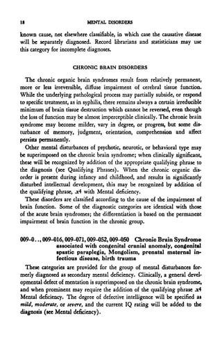 18                           MENTAL DISORDERS

known cause, not elsewhere classifiable, in which case the causadve disease
will be separately diagnosed. Record librarians and statisticians may use
this category for incomplete diagnoses.

                       CHRONIC BRAIN DISORDERS

  The chronic organic brain syndromes result from relatively permanent,
more or less irreversible, diffuse impairment of cerebral tissue function.
While the underlying pathological process may partially subside, or respond
ta specific treatment, as in syphilis, there remains always a certain irreducible
minimum of brain tissue destruction which cannot be reversed, even though
the loss of function may be almost imperceptible clinically. The chronic brain
syndrome may become milder, vary in degree, or progress, but some dis-
turbance of memory, judgment, orientation, comprehension and affect
persists permanently.
  Other mental disturbances of psychotic, neurotic, or behavioral type may
be superimposed on the chronic brain syndrome; when clinically significant,
these will be recognized by addition of the appropriate qualifying phrase to
the diagnosis (see Qualifying Phrases). When the chronic organic dis-
order is present during infancy and childhood, and results in significantly
disturbed intellectual development, this may be recognized by addition of
the qualifying phrase, .x4 with Mental deficiency.
  These disorders are classified according to the cause of the impairment of
brain function. Some of the diagnostic categories are identical with those
of the acute brain syndromes; the differentiation is based on the permanent
impairment of brain function in the chronic group.


009-0.., 009-016,009-071,009-052,009-050 Chronic Brain Syndrome
               associated with congenital cranial anomaly, congenital
               spastic paraplegia, Mongolism, prenatal maternal in-
               fectious disease, birth trauma
  These categories are provided for the group of mental disturbances for-
merly diagnosed as secondary mental deficiency. Clinically, a general devel-
opmental defect of mentation is superimposed on the chronic brain syndrome,
and when prominent may require the addition of the qualifying phrase .x4
Mental deficiency. The degree of defective intelligence will be specified as
mild, moderate, or severe, and the current IQ rating will be added to the
diagnosis (see Mental deficiency).
 