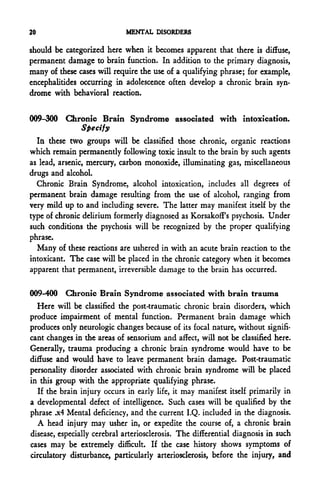 20                           MENTAL DISORDERS

should be categorized here when it becomes apparent that there is diffuse,
permanent damage to brain function. In addition to the primary diagnosis,
many of these cases will require the use of a qualifying phrase; for example,
encephalitides occurring in adolescence often develop a chronic brain syn-
drome with behavioral reaction.


009-300 Chronic Brain Syndrome associated with intoxication.
           Specify
  In these two groups will be classified those chronic, organic reactions
which remain permanently following toxic insult to the brain by such agents
as lead, arsenic, mercury, carbon monoxide, illuminating gas, miscellaneous
drugs and alcohol.
  Chronic Brain Syndrome, alcohol intoxication, includes all degrees of
permanent brain damage resulting from the use of alcohol, ranging from
very mild up to and including severe. The latter may manifest itself by the
type of chronic delirium formerly diagnosed as KorsakofFs psychosis. Under
such conditions the psychosis will be recognized by the proper qualifying
phrase.
  Many of these reactions are ushered in with an acute brain reaction to the
intoxicant. The case will be placed in the chronic category when it becomes
apparent that permanent, irreversible damage to the brain has occurred.

009-400 Chronic Brain Syndrome associated with brain trauma
  Here will be classified the post-traumatic chronic brain disorders, which
produce impairment of mental function. Permanent brain damage which
produces only neurologic changes because of its focal nature, without signifi-
cant changes in the areas of sensorium and affect, will not be classified here.
Generally, trauma producing a chronic brain syndrome would have to be
diffuse and would have to leave permanent brain damage. Post-traumatic
personality disorder associated with chronic brain syndrome will be placed
in this group with the appropriate qualifying phrase.
   If the brain injury occurs in early life, it may manifest itself primarily in
a developmental defect of intelligence. Such cases will be qualified by the
phrase .x4 Mental deficiency, and the current I.Q. included in the diagnosis.
   A head injury may usher in, or expedite the course of, a chronic brain
disease, especially cerebral arteriosclerosis. The differential diagnosis in such
cases may be extremely difficult. If the case history shows symptoms of
circulatory disturbance, particularly arteriosclerosis, before the injury, and
 