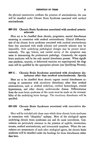 DEFINITION OF TERMS                            21

the physical examination confirms the presence of arteriosclerosis, the case
will be classified under Chronic Brain Syndrome associated with cerebral
arteriosclerosis.


009-516 Chronic Brain Syndrome associated with cerebral arterio-
           sclerosis
   Here are to be classified those chronic, progressive, mental disturbances
occurring in connection with cerebral arteriosclerosis. Clinical differentia-
tion of the chronic brain syndrome associated with cerebral arteriosclerosis
from that associated with senile sclerosis and presenile sclerosis may be
impossible. Both underlying pathological changes may be present simul-
taneously. The age, history, and careful survey of the symptoms may
assist in determining the predominate pathology. Commonly, the organic
brain syndrome will be the only mental disturbance present. When signifi-
cant psychotic, neurotic, or behavioral reactions are superimposed, the diag-
nosis will be qualified by the appropriate phrases (see Qualifying Phrases).


009-5..   Chronic Brain Syndrome associated with circulatory dis-
             turbance other than cerebral arteriosclerosis. Specify
   Here are to be classified those chronic organic mental disturbances oc-
curring in connection with circulatory disturbance other than cerebral
arteriosclerosis, such as cerebral embolism, cerebral hemorrhages, arterial
hypertension, and other chronic cardiovascular disease. Differentiation
from the acute brain syndrome of like cause must be made on the irreversi-
bility of the underlying brain damage. The circulatory disturbance will be
specified.


009-550 Chronic Brain Syndrome associated with convulsive dis-
           order
   Here will be included only those cases which show chronic brain syndrome
in connection with "idiopathic" epilepsy. Most of the etiological agents
underlying chronic brain syndromes can and do cause convulsions. Con-
vulsions are particularly common in the presence of syphilis, intoxication,
trauma, cerebral arteriosclerosis, and intracranial neoplasm. When the con-
vulsions are symptomatic of such other etiological agents, the chronic brain
syndrome will be classified under the headings for those disturbances rather
than here.
 