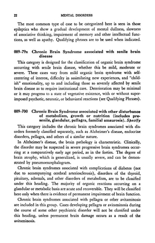 22                           MENTAL DISORDERS

   The most common type of case to be categorized here is seen in those
epileptics who show a gradual development of mental dullness, slowness
of associative thinking, impairment of memory and other intellectual func-
tions, as well as apathy. Qualifying phrases are to be used when indicated.

009-79x Chronic Brain Syndrome associated with senile brain
                disease
  This category is designed for the classification of organic brain syndrome
occurring with senile brain disease, whether this be mild, moderate or
severe. These cases vary from mild organic brain syndrome with self-
centering of interest, difficulty in assimilating new experiences, and "child-
ish" emotionality, up to and including those so severely affected by senile
brain disease as to require institutional care. Deterioration may be minimal
or it may progress to a state of vegetative existence, with or without super-
imposed psychotic, neurotic, or behavioral reactions (see Qualifying Phrases).


009-700 Chronic Brain Syndrome associated with other disturbance
           of metabolism, growth or nutrition (includes pre-
           senile, glandular, pellagra, familial amaurosis). Specify
   This category includes the chronic brain syndromes associated with dis-
orders formerly classified separately, such as Alzheimer's disease, endocrine
disorders, pellagra, and others of a similar nature.
   In Alzheimer's disease, the brain pathology is characteristic. Clinically,
the disorder may be suspected in severe progressive brain syndromes occur-
ring at a comparatively early age period, as in the forties. The degree of
brain atrophy, which is generalized, is usually severe, and can be demon-
strated by pneumoencephalogram.
   Chronic brain syndromes associated with complications of diabetes (not
due. to accompanying cerebral arteriosclerosis), disorders of the thyroid,
pituitary, adrenals, and other disorders of metabolism, are to be classified
under this heading. The majority of organic reactions occurring on a
glandular or metabolic basis are acute and recoverable. They will be classified
here only when there is evidence of permanent impairment of brain function.
   Chronic brain syndromes associated with pellagra or other avitaminosis
are included in this group. Cases developing pellagra or avitaminosis during
the course of some other psychiatric disorder will not be classified under
this heading, unless permanent brain damage occurs as a result of the
avitaminosis.
 