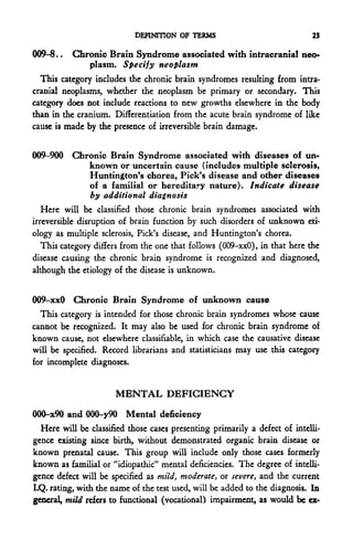 DEFINITION OF TERMS                              23

009-8.. Chronic Brain Syndrome associated with intracranial neo-
           plasm. Specify neoplasm
  This category includes the chronic brain syndromes resulting from intra-
cranial neoplasms, whether the neoplasm be primary or secondary. This
category does not include reactions to new growths elsewhere in the body
than in the cranium. Differentiation from the acute brain syndrome of like
cause is made by the presence of irreversible brain damage.


009-900 Chronic Brain Syndrome associated with diseases of un-
                 known or uncertain cause (includes multiple sclerosis,
                 Huntington's chorea, Pick's disease and other diseases
                 of a familial or hereditary nature). Indicate disease
                 by additional diagnosis
   Here will be classified those chronic brain syndromes associated with
irreversible disruption of brain function by such disorders of unknown eti-
ology as multiple sclerosis, Pick's disease, and Huntington's chorea.
   This category differs from the one that follows (009-xxO), in that here the
disease causing the chronic brain syndrome is recognized and diagnosed,
although the etiology of the disease is unknown.


009-xxO Chronic Brain Syndrome of unknown cause
  This category is intended for those chronic brain syndromes whose cause
cannot be recognized. It may also be used for chronic brain syndrome of
known cause, not elsewhere classifiable, in which case the causative disease
will be specified. Record librarians and statisticians may use this category
for incomplete diagnoses.


                       MENTAL DEFICIENCY

000-x90 and 000-y90 Mental deficiency
   Here will be classified those cases presenting primarily a defect of intelli-
gence existing since birth, without demonstrated organic brain disease or
known prenatal cause. This group will include only those cases formerly
known as familial or "idiopathic" mental deficiencies. The degree of intelli-
gence defect will be specified as mild, moderate, or severe, and the current
I.Q. rating, with the name of the test used, will be added to the diagnosis. In
general, mild refers to functional (vocational) impairment, as would be ex-
 