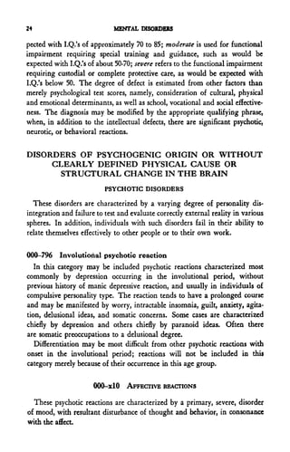 24                            MENTAL DISORDERS

pected with I.Q.'s of approximately 70 to 85; moderate is used for functional
impairment requiring special training and guidance, such as would be
expected with I.Q.'s of about 50-70; severe refers to the functional impairment
requiring custodial or complete protective care, as would be expected with
I.Q.'s below 50. The degree of defect is estimated from other factors than
merely psychological test scores, namely, consideration of cultural, physical
and emotional determinants, as well as school, vocational and social effective-
ness. The diagnosis may be modified by the appropriate qualifying phrase,
when, in addition to the intellectual defects, there are significant psychotic,
neurotic, or behavioral reactions.

DISORDERS OF PSYGHOGENIG ORIGIN OR WITHOUT
     CLEARLY DEFINED PHYSICAL CAUSE OR
       STRUCTURAL CHANGE IN THE BRAIN
                           PSYCHOTIC DISORDERS

  These disorders are characterized by a varying degree of personality dis-
integration and failure to test and evaluate correctly external reality in various
spheres. In addition, individuals with such disorders fail in their ability to
relate themselves effectively to other people or to their own work.

000-796 Involutiohal psychotic reaction
   In this category may be included psychotic reactions characterized most
commonly by depression occurring in the involutional period, without
previous history of manic depressive reaction, and usually in individuals of
compulsive personality type. The reaction tends to have a prolonged course
and may be manifested by worry, intractable insomnia, guilt, anxiety, agita-
tion, delusional ideas, and somatic concerns. Some cases are characterized
chiefly by depression and others chiefly by paranoid ideas. Often there
are somatic preoccupations to a delusional degree.
   Differentiation may be most difficult from other psychotic reactions with
onset in the involutional period; reactions will not be included in this
category merely because of their occurrence in this age group.

                       000-xlO AFFECTIVE REACTIONS

  These psychotic reactions are characterized by a primary, severe, disorder
of mood, with resultant disturbance of thought and behavior, in consonance
with the affect.
 