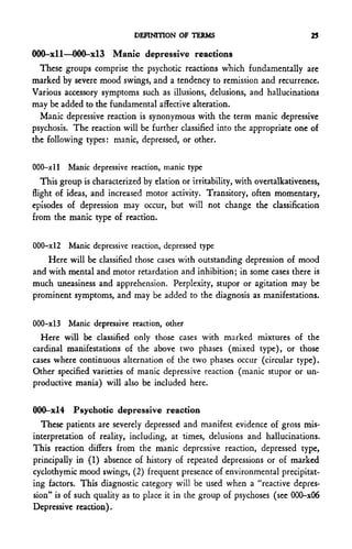 DEFINITION OF TERMS                               25

000-xll—000-xl3 Manic depressive reactions
  These groups comprise the psychotic reactions which fundamentally are
marked by severe mood swings, and a tendency to remission and recurrence.
Various accessory symptoms such as illusions, delusions, and hallucinations
may be added to the fundamental affective alteration.
  Manic depressive reaction is synonymous with the term manic depressive
psychosis. The reaction will be further classified into the appropriate one of
the following types: manic, depressed, or other.


000-xll Manic depressive reaction, manic type
   This group is characterized by elation or irritability, with overtalkativeness,
flight of ideas, and increased motor activity. Transitory, often momentary,
episodes of depression may occur, but will not change the classification
from the manic type of reaction.


000-xl2   Manic depressive reaction, depressed type
    Here will be classified those cases with outstanding depression of mood
and with mental and motor retardation and inhibition; in some cases there is
much uneasiness and apprehension. Perplexity, stupor or agitation may be
prominent symptoms, and may be added to the diagnosis as manifestations.


000-xl3 Manic depressive reaction, other
  Here will be classified only those cases with marked mixtures of the
cardinal manifestations of the above two phases (mixed type), or those
cases where continuous alternation of the two phases occur (circular type).
Other specified varieties of manic depressive reaction (manic stupor or un-
productive mania) will also be included here.


000-xl4 Psychotic depressive reaction
  These patients are severely depressed and manifest evidence of gross mis-
interpretation of reality, including, at times, delusions and hallucinations.
This reaction differs from the manic depressive reaction, depressed type,
principally in (1) absence of history of repeated depressions or of marked
cyclothymic mood swings, (2) frequent presence of environmental precipitat-
ing factors. This diagnostic category will be used when a "reactive depres-
sion" is of such quality as to place it in the group of psychoses (see 000-x06
Depressive reaction).
 