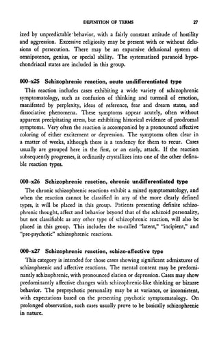 DEFINITION OF TERMS                               27

ized by unpredictable'behavior, with a fairly constant attitude of hostility
and aggression. Excessive religiosity may be present with or without delu-
sions of persecution. There may be an expansive delusional system of
omnipotence, genius, or special ability. The systematized paranoid hypo-
chondriacal states are included in this group.

000-x25 Schizophrenic reaction, acute undifferentiated type
  This reaction includes cases exhibiting a wide variety of schizophrenic
symptomatology, such as confusion of thinking and turmoil of emotion,
manifested by perplexity, ideas of reference, fear and dream states, and
dissociative phenomena. These symptoms appear acutely, often without
apparent precipitating stress, but exhibiting historical evidence of prodromal
symptoms. Very often the reaction is accompanied by a pronounced affective
coloring of either excitement or depression. The symptoms often clear in
a matter of weeks, although there is a tendency for them to recur. Cases
usually are grouped here in the first, or an early, attack. If the reaction
subsequently progresses, it ordinarily crystallizes into one of the other defina-
ble reaction types.

000-x26 Schizophrenic reaction, chronic undifferentiated type
  The chronic schizophrenic reactions exhibit a mixed symptomatology, and
when the reaction cannot be classified in any of the more clearly defined
types, it will be placed in this group. Patients presenting definite schizo-
phrenic thought, affect and behavior beyond that of the schizoid personality,
but not classifiable as any other type of schizophrenic reaction, will also be
placed in this group. This includes the so-called "latent," "incipient," and
"pre-psychotic" schizophrenic reactions.

OOQ-x27 Schizophrenic reaction, schizo-affective type
  This category is intended for those cases showing significant admixtures of
schizophrenic and affective reactions. The mental content may be predomi-
nantly schizophrenic, with pronounced elation or depression. Cases may show
predominantly affective changes with schizophrenic-like thinking or bizarre
behavior. The prepsychotic personality may be at variance, or inconsistent,
with expectations based on the presenting psychotic symptomatology. On
prolonged observation, such cases usually prove to be basically schizophrenic
in nature.
 