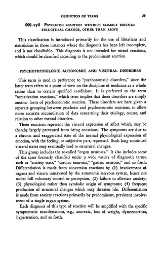 DEFINITION OF TERMS                             29

      000-xyO PSYCHOTIC REACTION WITHOUT CLEARLY DEFINED
                STRUCTURAL CHANGE, OTHER THAN ABOVE


  This classification is introduced primarily for the use of librarians and
statisticians in those instances where the diagnosis has been left incomplete,
and is not classifiable. This diagnosis is not intended for mixed reactions,
which should be classified according to the predominant reaction.


   PSYCHOPHYSIOLOGIC AUTONOMIC AND VISCERAL DISORDERS

   This term is used in preference to "psychosomatic disorders," since the
latter term refers to a point of view on the discipline of medicine as a whole
rather than to certain specified conditions. It is preferred to the term
"somatization reactions," which term implies that these disorders are simply
another form of psychoneurotic reaction. These disorders are here given a
separate grouping between psychotic and psychoneurotic reactions, to allow
more accurate accumulation of data concerning their etiology, course, and
relation to other mental disorders.
   These reactions represent the visceral expression of affect which may be
thereby largely prevented from being conscious. The symptoms are due to
a chronic and exaggerated state of the normal physiological expression of
emotion, with the feeling, or subjective part, repressed. Such long continued
visceral states may eventually lead to structural changes.
   This group includes the so-called "organ neuroses." It also includes some
of the cases formerly classified under a wide variety of diagnostic terms,
such as "anxiety state," "cardiac neurosis," "gastric neurosis," and so forth.
Differentiation is made from conversion reactions by (1) involvement of
organs and viscera innervated by the autonomic nervous system, hence not
 under full voluntary control or perception; (2) failure to alleviate anxiety;
 (3) physiological rather than symbolic origin of symptoms; (4) frequent
production of structural changes which may threaten life. Differentiation
is made from anxiety reactions primarily by predominant, persistent involve-
 ment of a single organ system.
   Each diagnosis of this type of reaction will be amplified with the specific
 symptomatic manifestations, e.g., anorexia, loss of weight, dysmenorrhea,
 hypertension, and so forth.
 