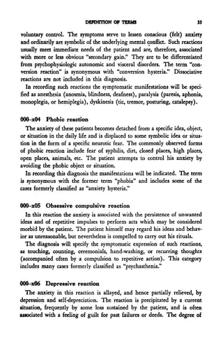 DEFINITION OF TERMS                             33

voluntary control. The symptoms serve to lessen conscious (felt) anxiety
and ordinarily are symbolic of the underlying mental conflict. Such reactions
usually meet immediate needs of the patient and are, therefore, associated
with more or less obvious "secondary gain." They are to be differentiated
from psychophysiologic autonomic and visceral disorders. The term "con-
version reaction" is synonymous with "conversion hysteria." Dissociative
reactions are not included in this diagnosis.
   In recording such reactions the symptomatic manifestations will be speci-
fied as anesthesia (anosmia, blindness, deafness), paralysis (paresis, aphonia,
monoplegia, or hemiplegia), dyskinesis (tic, tremor, posturing, catalepsy).

000-x04 Phobic reaction
   The anxiety of these patients becomes detached from a specific idea, object,
or situation in the daily life and is displaced to some symbolic idea or situa-
tion in the form of a specific neurotic fear. The commonly observed forms
of phobic reaction include fear of syphilis, dirt, closed places, high places,
open places, animals, etc. The patient attempts to control his anxiety by
avoiding the phobic object or situation.
   In recording this diagnosis the manifestations will be indicated. The term
is synonymous with the former term "phobia" and includes some of the
cases formerly classified as "anxiety hysteria."

000-x05 Obsessive compulsive reaction
  In this reaction the anxiety is associated with the persistence of unwanted
ideas and of repetitive impulses to perform acts which may be considered
morbid by the patient. The patient himself may regard his ideas and behav-
ior as unreasonable, but nevertheless is compelled to carry out his rituals.
  The diagnosis will specify the symptomatic expression of such reactions,
as touching, counting, ceremonials, hand-washing, or recurring thoughts
(accompanied often by a compulsion to repetitive action). This category
includes many cases formerly classified as "psychasthenia."

000-x06 Depressive reaction
   The anxiety in this reaction is allayed, and hence partially relieved, by
depression and self-depreciation. The reaction is precipitated by a current
situation, frequently by some loss sustained by the patient, and is often
associated with a feeling of guilt for past failures or deeds. The degree of
 