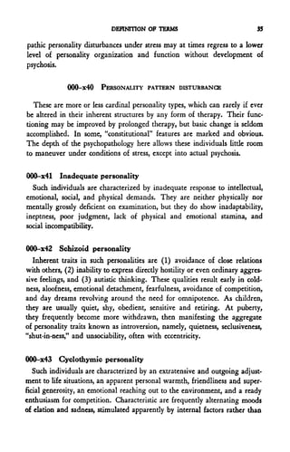 DEFINITION OF TERMS                               35

pathic personality disturbances under stress may at times regress to a lower
level of personality organization and function without development of
psychosis.

              000-x40 PERSONALITY PATTERN DISTURBANCE

   These are more or less cardinal personality types, which can rarely if ever
be altered in their inherent structures by any form of therapy. Their func-
tioning may be improved by prolonged therapy, but basic change is seldom
accomplished. In some, "constitutional" features are marked and obvious.
The depth of the psychopathology here allows these individuals little room
to maneuver under conditions of stress, except into actual psychosis.

000-x41 Inadequate personality
  Such individuals are characterized by inadequate response to intellectual,
emotional, social, and physical demands. They are neither physically nor
mentally grossly deficient on examination, but they do show inadaptability,
ineptness, poor judgment, lack of physical and emotional stamina, and
social incompatibility.

000-x42 Schizoid personality
   Inherent traits in such personalities are (1) avoidance of close relations
with others, (2) inability to express directly hostility or even ordinary aggres-
sive feelings, and (3) autistic thinking. These qualities result early in cold-
ness, aloofness, emotional detachment, fearfulness, avoidance of competition,
and day dreams revolving around the need for omnipotence. As children,
they are usually quiet, shy, obedient, sensitive and rearing. At puberty,
they frequently become more withdrawn, then manifesting the aggregate
of personality traits known as introversion, namely, quietness, seclusiveness,
"shut-in-ness," and unsociability, often with eccentricity.


000-x43 Cyclothymia personality
   Such individuals are characterized by an extratensive and outgoing adjust-
ment to life situations, an apparent personal warmth, friendliness and super-
ficial generosity, an emotional reaching out to the environment, and a ready
enthusiasm for competition. Characteristic are frequently alternating moods
of elation and sadness, stimulated apparently by internal factors rather than
 
