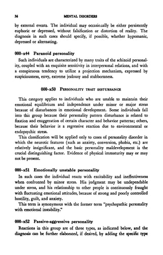 36                           MENTAL DISORDERS

by external events. The individual may occasionally be either persistently
euphoric or depressed, without falsification or distortion of reality. The
diagnosis in such cases should specify, if possible, whether hypomanic,
depressed or alternating.

000-x44 Paranoid personality
   Such individuals are characterized by many traits of the schizoid personal-
ity, coupled with an exquisite sensitivity in interpersonal relations, and with
a conspicuous tendency to utilize a projection mechanism, expressed by
suspiciousness, envy, extreme jealousy and stubbornness.

               000-x50 PERSONALITY TRAIT DISTURBANCE

   This category applies to individuals who are unable to maintain their
emotional equilibrium and independence under minor or major stress
because of disturbances in emotional development. Some individuals fall
into thii group because their personality pattern disturbance is related to
fixation and exaggeration of certain character and behavior patterns; others,
because their behavior is a regressive reaction due to environmental or
endopsychic stress.
   This classification will be applied only to cases of personality disorder in
which the neurotic features (such as anxiety, conversion, phobia, etc.) are
relatively insignificant, and the basic personality maldevelopment is the
crucial distinguishing factor. Evidence of physical immaturity may or may
not be present.

000-x51 Emotionally unstable personality
  In such cases the individual reacts with excitability and ineffectiveness
when confronted by minor stress. His judgment may be undependable
under stress, and his relationship to other people is continuously fraught
with fluctuating emotional attitudes, because of strong and poorly controlled
hostility, guilt, and anxiety.
  This term is synonymous with the former term "psychopathic personality
with emotional instability."

000-x52 Passive-aggressive personality
  Reactions in this group are of three types, as indicated below, and the
diagnosis can be further elaborated, if desired, by adding the specific type
 