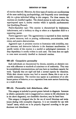 DEFINITION OF TERMS                              37

of reaction observed. However, the three types of reaction are manifestation*
of the same underlying psychopathology, and frequently occur interchange-
ably in a given individual falling in this category. For these reasons, the
reactions are classified together. The clinical picture in such cases often has,
superimposed upon it, anxiety reaction which is typically psychoneurotic
 (see Qualifying Phrases).
   Passive-dependent type: This reaction is characterized by helplessness,
indecisiveness, and a tendency to cling to others as a dependent child to a
supporting parent.
   Passive-aggressive type: The aggressiveness is expressed in these reactions
by passive measures, such as pouting, stubbornness, procrastination, ineffi-
ciency, and passive obstructionism.
   Aggressive type: A persistent reaction to frustration with irritability, tem-
per tantrums, and destructive behavior is the dominant manifestation. A
specific variety of this reaction is a morbid or pathological resentment. A
deep dependency is usually evident in such cases. The term does not apply
to cases more accurately classified as Antisocial reaction.


000-x53 Compulsive personality
   Such individuals are characterized by chronic, excessive, or obsessive con
cern with adherence to standards of conscience or of conformity. They may
be overinhibited, overconscientious, and may have an inordinate capacity for
work. Typically they are rigid and lack a normal capacity for relaxation.
While their chronic tension may lead to neurotic illness, this is not an in-
variable consequence. The reaction may appear as a persistence of an ado-
lescent pattern of behavior, or as a regression from more mature functioning
as a result of stress.


000-x5y Personality trait disturbance, other
   This category is included to permit greater latitude in diagnosis. Instances
in which a personality trait is exaggerated as a means to life adjustment (as
in the above diagnoses), not classifiable elsewhere, may be listed here.
   This category is designed also for the use of record librarians and statis-
ticians dealing with incomplete diagnoses. It is not intended for use with
"mixed" states, which are to be properly diagnosed according to the pre-
dominant trait disturbance.
 