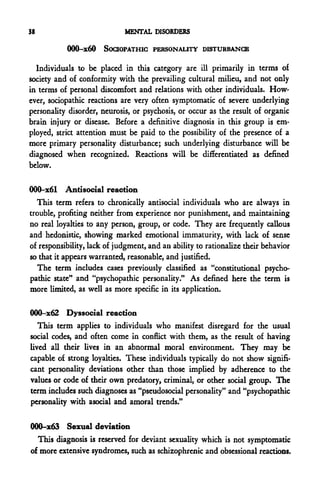 38                           MENTAL DISORDERS

           000-X60     SodOPATHIC PERSONALITY DISTURBANCE

  Individuals to be placed in this category are ill primarily in terms of
society and of conformity with the prevailing cultural milieu, and not only
in terms of personal discomfort and relations with other individuals. How-
ever, sociopathic reactions are very often symptomatic of severe underlying
personality disorder, neurosis, or psychosis, or occur as the result of organic
brain injury or disease. Before a definitive diagnosis in this group is em-
ployed, strict attention must be paid to the possibility of the presence of a
more primary personality disturbance; such underlying disturbance will be
diagnosed when recognized. Reactions will be differentiated as defined
below.

000-x61 Antisocial reaction
   This term refers to chronically antisocial individuals who are always in
trouble, profiting neither from experience nor punishment, and maintaining
no real loyalties to any person, group, or code. They are frequently callous
and hedonistic, showing marked emotional immaturity, with lack of sense
of responsibility, lack of judgment, and an ability to rationalize their behavior
so that it appears warranted, reasonable, and justified.
   The term includes cases previously classified as "constitutional psycho-
pathic state" and "psychopathic personality." As defined here the term is
more limited, as well as more specific in its application.

OOQ-x62 Dyssocial reaction
   This term applies to individuals who manifest disregard for the usual
social codes, and often come in conflict with them, as the result of having
lived all their lives in an abnormal moral environment. They may be
capable of strong loyalties. These individuals typically do not show signifi-
cant personality deviations other than those implied by adherence to the
values or code of their own predatory, criminal, or other social group. The
term includes such diagnoses as "pseudosocial personality" and "psychopathic
personality with asocial and amoral trends."

OOQ-x63 Sexual deviation
  This diagnosis is reserved for deviant sexuality which is not symptomatic
of more extensive syndromes, such as schizophrenic and obsessional reactions.
 