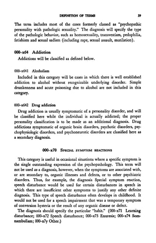 DEFINITION OF TERMS                              39

The term includes most of the cases formerly classed as "psychopathic
personality with pathologic sexuality." The diagnosis will specify the type
of the pathologic behavior, such as homosexuality, transvestism, pedophilia,
fetishism and sexual sadism (including rape, sexual assault, mutilation).


000-x64 Addiction
  Addictions will be classified as defined below.


000-x641 Alcoholism
  Included in this category will be cases in which there is well established
addiction to alcohol without recognizable underlying disorder. Simple
drunkenness and acute poisoning due to alcohol are not included in this
category.


000-x642 Drug addiction
  Drug addiction is usually symptomatic of a personality disorder, and will
be classified here while the individual is actually addicted; the proper
personality classification is to be made as an additional diagnosis. Drug
addictions symptomatic of organic brain disorders, psychotic disorders, psy-
chophysiologic disorders, and psychoneurotic disorders are classified here as
a secondary diagnosis.


                 000-x70 SPECIAL SYMPTOM REACTIONS

  This category is useful in occasional situations where a specific symptom is
the single outstanding expression of the psychopathology. This term will
not be used as a diagnosis, however, when the symptoms are associated with,
or are secondary to, organic illnesses and defects, or to other psychiatric
disorders. Thus, for example, the diagnosis Special symptom reaction,
speech disturbance would be used for certain disturbances in speech in
which there are insufficient other symptoms to justify any other definite
diagnosis. This type of speech disturbance often develops in childhood. It
would not be used for a speech impairment that was a temporary symptom
of conversion hysteria or the result of any organic disease or defect.
  The diagnosis should specify the particular "habit." (000-x71 Learning
disturbance; OOQ-x72 Speech disturbance; 000-x73 Enuresis; 000-x74 Som-
nambulism; 000-x7y Other.)
 