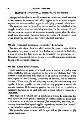 40                           MENTAL DISORDERS

        TRANSIENT SITUATIONAL PERSONALITY DISORDERS

   This general classification should be restricted to reactions which are more
or less transient in character and which appear to be an acute symptom
response to a situation without apparent underlying personality disturbance.
   The symptoms are the immediate means used by the individual in his
struggle to adjust to an overwhelming situation. In the presence of good
adaptive capacity, recession of symptoms generally occurs when the situa-
tional stress diminishes. Persistent failure to resolve will indicate a more
severe underlying disturbance and will be classified elsewhere.


000-x80 Transient situational personality disturbance
  Transient situational disorders which cannot be given a more definite
diagnosis in the group, because of their fluidity, or because of the limitation
of time permitted for their study, may be included in this general category.
This category is designed also for the use of record librarians and statisticians
dealing with incomplete diagnoses.


000-x81 Gross stress reaction
  Under conditions of great or unusual stress, a normal personality may
utilize established patterns of reaction to deal with overwhelming fear. The
patterns of such reactions differ from those of neurosis or psychosis chiefly
with respect to clinical history, reversibility of reaction, and its transient
character. When promptly and adequately treated, the condition may clear
rapidly. It is also possible that the condition may progress to one of the
neurotic reactions. If the reaction persists, this term is to be regarded as a
temporary diagnosis to be used only until a more definitive diagnosis is
established.
  This diagnosis is justified only in situations in which the individual has
been exposed to severe physical demands or extreme emotional stress, such
as in combat or in civilian catastrophe (fire, earthquake, explosion, etc.).
In many instances this diagnosis applies to previously more or less "normal"
persons who have experienced intolerable stress.
  The particular stress involved will be specified as (1) combat or (2)
civilian catastrophe.
 