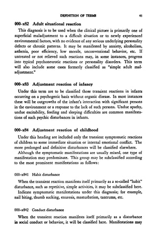 DEFINITION OF TERMS                               41

000-x82 Adult situational reaction
  This diagnosis is to be used when the clinical picture is primarily one of
superficial maladjustment to a difficult situation or to newly experienced
environmental factors, with no evidence of any serious underlying personality
defects or chronic patterns. It may be manifested by anxiety, alcoholism,
asthenia, poor efficiency, low morale, unconventional behavior, etc. If
untreated or not relieved such reactions may, in some instances, progress
into typical psychoneurotic reactions or personality disorders. This term
will also include some cases formerly classified as "simple adult mal-
adjustment."

000-x83 Adjustment reaction of infancy
   Under this term are to be classified those transient reactions in infants
occurring on a psychogenic basis without organic disease. In most instances
these will be outgrowths of the infant's interaction with significant persons
in the environment or a response to the lack of such persons. Undue apathy,
undue excitability, feeding and sleeping difficulties are common manifesta-
tions of such psychic disturbances in infants.

000-x84 Adjustment reaction of childhood
  Under this heading are included only the transient symptomatic reactions
of children to some immediate situation or internal emotional conflict. The
more prolonged and definitive disturbances will be classified elsewhere.
  Although the symptomatic manifestations are usually mixed, one type of
manifestation may predominate. This group may be subclassified according
to the most prominent manifestations as follows:

000-x841 Habit disturbance
  When the transient reaction manifests itself primarily as a so-called "habit"
disturbance, such as repetitive, simple activities, it may be subclassified here.
  Indicate symptomatic manifestations under this diagnosis; for example,
nail biting, thumb sucking, enuresis, masturbation, tantrums, etc.

000-x842 Conduct disturbance
  When the transient reaction manifests itself primarily as a disturbance
in social conduct or behavior, it will be classified here. Manifestations may
 