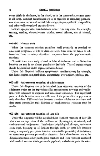 42                            MENTAL DISORDERS

occur chiefly in the home, in the school, or in the community, or may occur
in all three. Conduct disturbances are to be regarded as secondary phenom-
ena when seen in cases of mental deficiency, epilepsy, epidemic encephalitis,
and other well-recognized organic diseases.
  Indicate symptomatic manifestations under this diagnosis; for example,
truancy, stealing, destructiveness, cruelty, sexual offenses, use of alcohol,
etc.

000-x843 Neurotic traits
    When the transient reaction manifests itself primarily as physical or
emotional symptoms, it will be classified here. Care must be taken to dif-
ferentiate these transitory situational responses from the psychoneurotic
reactions.
    Neurotic traits are closely related to habit disturbances and a distinction
between the two is not always possible or desirable. Tics of organic origin
should be classified under organic nervous diesase.
    Under this diagnosis indicate symptomatic manifestations; for example,
t-ics, habit spasms, somnambulism, stammering, over-activity, phobias, etc.

000-x85 Adjustment reaction of adolescence
   Under this diagnosis are to be included those transient reactions of the
adolescent which are the expression of his emancipatory strivings and vacilla-
tions with reference to impulses and emotional tendencies. The superficial
pattern of the behavior may resemble any of the personality or psychoneu-
rotic disorders. Differentiation between transient adolescent reactions and
deep-seated personality trait disorders or psychoneurotic reactions must be
made.

000-x86 Adjustment reaction of late life
  Under this diagnosis will be included those transient reactions of later life
which are an expression of the problems of physiological, situational, and
environmental readjustment. Involutional physiological changes, retirement
from work, breaking up of families through death, or other life situation
changes frequently precipitate transient undesirable personality disturbances,
or accentuate previous personality disorders. Such disturbances arc to be
differentiated from other psychogenic reactions and from reactions associated
with cerebral arteriosclerosis, pre-senile psychosis, and other organic disorders.
 