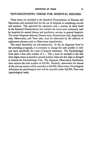 DEFINITION OF TERMS                             43

  NON-DIAGNOSTIC TERMS FOR HOSPITAL RECORD

   These terms are included in the Standard Nomenclature of Diseases and
Operations, and reprinted here for the use of hospitals in completing records
and statistics. The reprinted list represents only a portion of those listed
in the Standard Nomenclature, but includes the terms most commonly used
by hospitals for mental disease and psychiatric services in general hospitals.
The terms Diagnosis deferred, Disease none, Examination only, Experiment
only, Observation, and Tests only, must be elaborated by the addition of
explanatory phrases, such as, Observation (psychiatric).
   The terms themselves are self-explanatory. In the six diagnoses listed in
the preceding paragraph, it is necessary to change the code number to indi-
cate more specifically the cause of hospital admission. The Psychobiologic
Unit takes a first code number of 0.. The y must be retained in the first
three digits, hence is moved to second position when the first digit is changed
to indicate the Psychobiologic Unit. The diagnosis, Observation, Psychiatric,
then receives the code number of Oy0-001. Similarly, observation for disease
of the nervous system will be recorded as 9yO-001, Observation, Neurological.
Admission for psychological tests will be recorded under OyO-003, Tests only
 (psychological tests).
 