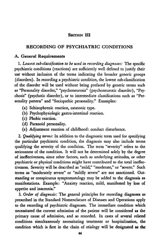 SECTION III

       RECORDING OF PSYCHIATRIC CONDITIONS
A. General Requirements
  1. Lowest sub-classification to be used in recording diagnoses: The specific
psychiatric conditions (reactions) are sufficiently well defined to justify their
use' without inclusion of the terms indicating the broader generic groups
(disorders). In recording a psychiatric condition, the lowest sub-classification
of the disorder will be used without being prefaced by generic terms such
as "Personality disorder," "psychoneurosis" (psychoneurotic disorder), "Psy-
chosis" (psychotic disorder), or to intermediate classifications such as "Per-
sonality pattern" and "Sociopathic personality." Examples:
    (a)   Schizophrenic reaction, catatonic type.
    (b)   Psychophysiologic gastro-intestinal reaction.
    (c)   Phobic reaction.
    (d)   Paranoid personality.
    (e)   Adjustment reaction of childhood: conduct disturbance.
   2. Qualifying terms: In addition to the diagnostic term used for specifying
the particular psychiatric condition, the diagnosis may also include terms
qualifying the severity of the condition. The term "severity" refers to the
seriousness of the condition. It will not be determined solely by the degree
of ineffectiveness, since other factors, such as underlying attitudes, or other
psychiatric or physical conditions might have contributed to the total ineffec-
tiveness. Severity will be described as "mild," "moderate," or "severe." Such
terms as "moderately severe" or "mildly severe" are not sanctioned. Out-
standing or conspicuous symptomatology may be added to the diagnosis as
manifestations. Example: "Anxiety reaction, mild, manifested by loss of
appetite and insomnia."
   3. Order of diagnosis: The general principles for recording diagnoses as
prescribed in the Standard Nomenclature of Diseases and Operations apply
to the recording of psychiatric diagnoses. The immediate condition which
necessitated the current admission of the patient will be considered as the
primary cause of admission, and so recorded. In cases of several related
conditions simultaneously necessitating treatment or hospitalization, the
condition which is first in the chain of etiology will be designated as the
                                       44
 