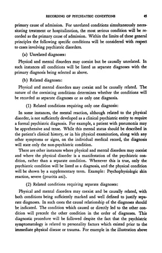 RECORDING OF PSYCHIATRIC CONDITIONS                           45

primary cause of admission. For unrelated conditions simultaneously neces-
sitating treatment or hospitalization, the most serious condition will be re-
corded as the primary cause of admission. Within the limits of these general
principles the following specific conditions will be considered with respect
to cases involving psychiatric disorders.
    (a) Unrelated diagnoses:
  Physical and mental disorders may coexist but be causally unrelated. In
such instances all conditions will be listed as separate diagnoses with the
primary diagnosis being selected as above.
    (b) Related diagnoses:
  Physical and mental disorders may coexist and be causally related. The
nature of the coexisting conditions determines whether the conditions will
be recorded as separate diagnoses or as only one diagnosis.
       (1) Related conditions requiring only one diagnosis:
  In some instances, the mental reaction, although related to the physical
disorder, is not sufficiently developed as a clinical psychiatric entity to require
a formal psychiatric diagnosis. For example, a patient with pneumonia may
be apprehensive and tense. While this mental status should be described in
the patient's clinical history, or in his physical examination, along with any
other symptoms or signs, on the individual medical record, the diagnosis
will state only the non-psychiatric condition.
  There are other instances where physical and mental disorders may coexist
and where the physical disorder is a manifestation of the psychiatric con-
dition, rather than a separate condition. Whenever this is true, only the
psychiatric condition will be listed as a diagnosis, and the physical condition
will be shown by a supplementary term. Example: Psychophysiologic skin
reaction, severe (pruritis ani).
       (2) Related conditions requiring separate diagnoses:
  Physical and mental disorders may coexist and be causally related, with
both conditions being sufficiently marked and well defined to justify sepa-
rate diagnoses. In such cases the causal relationship of the diagnoses should
be indicated. The condition which caused or directly led to the other con-
dition will precede the other condition in the order of diagnoses. This
diagnostic procedure will be followed despite the fact that the psychiatric
symptomatology is related to personality factors which existed prior to the
immediate physical disease or trauma. For example in the illustration above
 