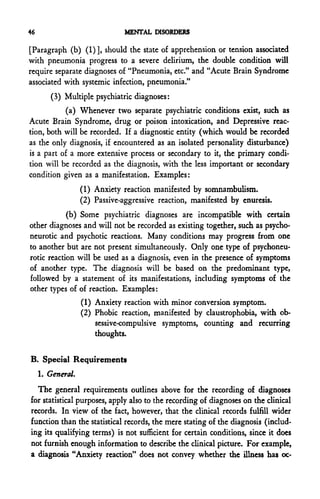 46                             MENTAL DISORDERS

[Paragraph (b) (1)], should the state of apprehension or tension associated
with pneumonia progress to a severe delirium, the double condition will
require separate diagnoses of "Pneumonia, etc." and "Acute Brain Syndrome
associated with systemic infection, pneumonia."
        (3) Multiple psychiatric diagnoses:
           (a) Whenever two separate psychiatric conditions exist, such as
Acute Brain Syndrome, drug or poison intoxication, and Depressive reac-
tion, both will be recorded. If a diagnostic entity (which would be recorded
as the only diagnosis, if encountered as an isolated personality disturbance)
is a part of a more extensive process or secondary to it, the primary condi-
tion will be recorded as the diagnosis, with the less important or secondary
condition given as a manifestation. Examples:
                   (1) Anxiety reaction manifested by somnambulism.
                   (2) Passive-aggressive reaction, manifested by enuresis.
            (b) Some psychiatric diagnoses are incompatible with certain
other diagnoses and will not be recorded as existing together, such as psycho-
neurotic and psychotic reactions. Many conditions may progress from one
to another but are not present simultaneously. Only one type of psychoneu-
rotic reaction will be used as a diagnosis, even in the presence of symptoms
of another type. The diagnosis will be based on the predominant type,
followed by a statement of its manifestations, including symptoms of the
other types of of reaction. Examples:
                   (1) Anxiety reaction with minor conversion symptom.
                   (2) Phobic reaction, manifested by claustrophobia, with ob-
                       sessive-compulsive symptoms, counting and recurring
                       thoughts.


B. Special Requirements
     1. General.
  The general requirements outlines above for the recording of diagnoses
for statistical purposes, apply also to the recording of diagnoses on the clinical
records. In view of the fact, however, that the clinical records fulfill wider
function than the statistical records, the mere stating of the diagnosis (includ-
ing its qualifying terms) is not sufficient for certain conditions, since it docs
not furnish enough information to describe the clinical picture. For example,
a diagnosis "Anxiety reaction" does not convey whether the illness has oc-
 