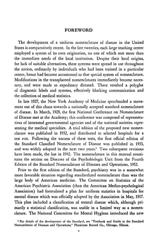 FOREWORD

   The development of a uniform nomenclature of disease in the United
States is comparatively recent. In the late twenties, each large teaching center
employed a system of its own origination, no one of which met more than
the immediate needs of the local institution. Despite their local origins,
for lack of suitable alternatives, these systems were spread in use throughout
the nation, ordinarily by individuals who had been trained in a particular
center, hence had become accustomed to that special system of nomenclature.
Modifications in the transplanted nomenclatures immediately became neces-
sary, and were made as expediency dictated. There resulted a polyglot
of diagnostic labels and systems, effectively blocking communication and
the collection of medical statistics.
   In late 1927, the New York Academy of Medicine spearheaded a move-
ment out of this chaos towards a nationally accepted standard nomenclature
of disease. In March, 1928, the first National Conference on Nomenclature
of Disease met at the Academy; this conference was composed of representa-
tives of interested governmental agencies and of the national societies repre-
senting the medical specialties. A trial edition of the proposed new nomen-
clature was published in 1932, and distributed to selected hospitals for a
test run. Following the success of these tests, the first official edition of
the Standard Classified Nomenclature of Disease was published in 1933,
and was widely adopted in the next two years.1 Two subsequent revisions
have been made, the last in 1942. The nomenclature in this manual consti-
tutes the section on Diseases of the Psychobiologic Unit from the Fourth
Edition of the Standard Nomenclature of Diseases and Operations, 1952.
   Prior to the first edition of the Standard, psychiatry was in a somewhat
more favorable situation regarding standardized nomenclature than was the
large body of American medicine. The Committee on Statistics of the
American Psychiatric Association (then the American Medico-psychological
Association) had formulated a plan for uniform statistics in hospitals for
mental disease which was officially adopted by the Association in May, 1917.
This plan included a classification of mental disease which, although pri-
marily a statistical classification, was usable in a limited way as a nomen-
clature. The National Committee for Mental Hygiene introduced the new
  1
    For details of the development of the Standard, see "Textbook and Guide to the Standard
Nomenclature of Diseases and Operations," Physicians Record Co., Chicago, Illinois.
                                            V
 