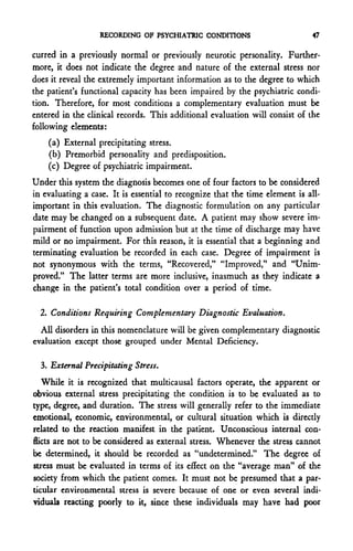 RECORDING OF PSYCHIATRIC CONDITIONS                        47

curred in a previously normal or previously neurotic personality. Further-
more, it does not indicate the degree and nature of the external stress nor
does it reveal the extremely important information as to the degree to which
the patient's functional capacity has been impaired by the psychiatric condi-
tion. Therefore, for most conditions a complementary evaluation must be
entered in the clinical records. This additional evaluation will consist of the
following elements:
    (a) External precipitating stress.
    (b) Premorbid personality and predisposition.
    (c) Degree of psychiatric impairment.
Under this system the diagnosis becomes one of four factors to be considered
in evaluating a case. It is essential to recognize that the time element is all-
important in this evaluation. The diagnostic formulation on any particular
date may be changed on a subsequent date. A patient may show severe im-
pairment of function upon admission but at the time of discharge may have
mild or no impairment. For this reason, it is essential that a beginning and
terminating evaluation be recorded in each case. Degree of impairment is
not synonymous with the terms, "Recovered," "Improved," and "Unim-
proved." The latter terms are more inclusive, inasmuch as they indicate a
change in the patient's total condition over a period of time.

  2. Conditions Requiring Complementary Diagnostic Evaluation.
  All disorders in this nomenclature will be given complementary diagnostic
evaluation except those grouped under Mental Deficiency.

  3. External Precipitating Stress.
   While it is recognized that multicausal factors operate, the apparent or
obvious external stress precipitating the condition is to be evaluated as to
type, degree, and duration. The stress will generally refer to the immediate
emotional, economic, environmental, or cultural situation which is directly
related to the reaction manifest in the patient. Unconscious internal con-
flicts are not to be considered as external stress. Whenever the stress cannot
be determined, it should be recorded as "undetermined." The degree of
stress must be evaluated in terms of its effect on the "average man" of the
society from which the patient comes. It must not be presumed that a par-
ticular environmental stress is severe because of one or even several indi-
viduals reacting poorly to it, since these individuals may have had poor
 