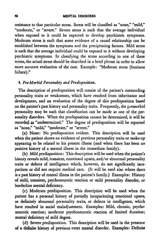 48                            MENTAL DISORDERS

resistance to that particular stress. Stress will be classified as "none," "mild,"
"moderate," or "severe." Severe stress is such that the average individual
when exposed to it could be expected to develop psychiatric symptoms.
Moderate stress is such that some evidence of a causal relationship can be
established between the symptoms and the precipitating factors. Mild stress
is such that the average individual could be exposed to it without developing
psychiatric symptoms. In classifying the stress according to one of these
terms, the actual stress should be described in a brief phrase in order to allow
more accurate evaluation of the case. Example: "Moderate stress (business
failure)."

     4. Pre-Morbid Personality and Predisposition.
   The description of predisposition will consist of the patient's outstanding
personality traits or weaknesses, which have resulted from inheritance and
development, and an evaluation of the degree of this predisposition based
on the patient's past history and personality traits. Frequently, the premorbid
personality may be such that classification can be made as one of the per-
sonality disorders. When the predisposition cannot be determined, it will be
recorded as "undetermined." The degree of predisposition will be reported
as "none," "mild," "moderate," or "severe."
     (a) None: No predisposition evident. This description will be used
when the patient shows no evidence of previous personality traits or make-up
appearing to be related to his present illness (and when there has been no
positive history of a mental illness in the immediate family).
     (b) Mild predisposition: This description will be used when the patient's
history reveals mild, transient, emotional upsets, and/or abnormal personality
traits or defects of intelligence which, however, do not significantly inca-
pacitate or did not require medical care. (It will be used also where there
is a past history of mental illness in the patient's family.) Examples: History
of mild, transient, psychoneurotic reaction or mild personality disorder, or
borderline mental deficiency.
      (c) Moderate predisposition. This description will be used when the
patient has a personal history of partially incapacitating emotional upsets,
or definitely abnormal personality traits, or defects in intelligence, which
have resulted in social maladjustment. Examples: Mild, chronic, psycho-
neurotic reaction; moderate psychoneurotic reaction of limited duration;
mental deficiency of mild degree.
      (d) Severe predisposition. This description will be used in the presence
of a definite history of previous overt mental disorder. Examples: Definite
 