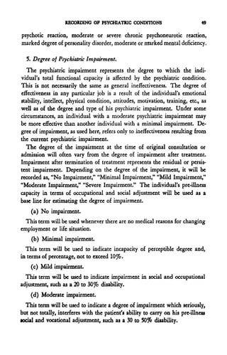RECORDING OF PSYCHIATRIC CONDITIONS                          49

psychotic reaction, moderate or severe chronic psychoneurotic reaction,
marked degree of personality disorder, moderate or marked mental deficiency.

  5. Degree of Psychiatric Impairment.
   The psychiatric impairment represents the degree to which the indi-
vidual's total functional capacity is affected by the psychiatric condition.
This is not necessarily the same as general ineffectiveness. The degree of
effectiveness in any particular job is a result of the individual's emotional
stability, intellect, physical condition, attitudes, motivation, training, etc., as
well as of the degree and type of his psychiatric impairment. Under some
circumstances, an individual with a moderate psychiatric impairment may
be more effective than another individual with a minimal impairment. De-
gree of impairment, as used here, refers only to ineffectiveness resulting from
the current psychiatric impairment.
  The degree of the impairment at the time of original consultation or
admission will often vary from the degree of impairment after treatment.
Impairment after termination of treatment represents the residual or persis-
tent impairment. Depending on the degree of the impairment, it will be
recorded as, "No Impairment," "Minimal Impairment," "Mild Impairment,"
"Moderate Impairment," "Severe Impairment." The individual's pre-illness
capacity in terms of occupational and social adjustment will be used as a
base line for estimating the degree of impairment.
    (a) No impairment.
  This term will be used whenever there are no medical reasons for changing
employment or life situation.
    (b) Minimal impairment.
  This term will be used to indicate incapacity of perceptible degree and,
in terms of percentage, not to exceed 10%.
    (c) Mild impairment.
  This term will be used to indicate impairment in social and occupational
adjustment, such as a 20 to 30% disability.
    (d) Moderate impairment.
  This term will be used to indicate a degree of impairment which seriously,
but not totally, interferes with the patient's ability to carry on his pre-illness
social and vocational adjustment, such as a 30 to 50% disability.
 